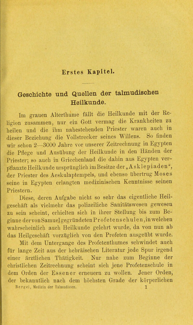 Geschichte und Quellen der talmudischen Heilkunde. Im grauen Alterthume fällt die Heilkunde mit der Re- ligion zusammen, nur ein Gott vermag die Krankheiten zu heilen und die ihm nahestehenden Priester waren auch in dieser Beziehung die Vollstrecker seines Willens. So finden wir schon 2—3000 Jahre vor unserer Zeitrechnung in Egypten die Pflege und Ausübung der Heilkunde in den Händen der Priester; so auch in Griechenland die dahin aus Egypten ver- pflanzte Heilkunde ursprünglich im Besitze der „ A sk 1 e p i a den der Priester des Aeskulaptempels, und ebenso übertrug Moses seine in Egypten erlangten medizinischen Kenntnisse seinen Priestern. Diese, deren Aufgabe nicht so sehr das eigentliche Heil- geschäft als vielmehr das polizeiliche Sanitätswesen gewesen zu sein scheint, erhielten sich in ihrer Stellung bis zum Be- ginne der von Samuel gegründeten Profetenschulen, in welchen wahrscheinlich auch Heilkunde gelehrt wurde, da von nun ab das Heilgeschäft vorzüglich von den Profeten ausgeübt wurde. Mit dem Untergange des Profetenthumes schwindet auch für lange Zeit aus der hebräischen Literatur jede Spur irgend einer ärztlichen Thätigkeit. Nur nahe zum Beginne der christlichen Zeitrechnung scheint sich jene Profetenschule in dem Orden der Essener erneuern zu wollen. Jener Orden, der bekanntlich nach dem höchsten Grade der körperlichen