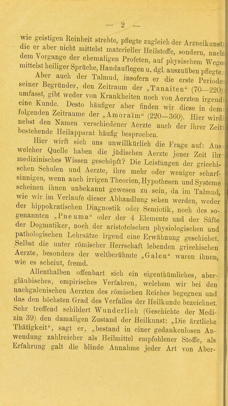 wie geistigen Remheit strebte, pflegte zugleich der Arzneikunsi die er aber nicht mittelst materieller Heilstoffe, sondern, nac^ dem Vorgange der ehemaligen Profeten, auf physischem We<. mittelst heiliger Sprüche, Handauflegen u. dgl. auszuüben pflegt, _ Aber auch der Talmud, insofern er die erste Periode seiner Begründer, den Zeitraum der „Tanaiten (70-22(, umfasst, gibt weder von Krankheiten noch von Aerzten irgem eine Kunde. Desto häufiger aber finden wir diese in de. tolgenden Zeiträume der „Amoraim (220-360) Hier wir. nebst den Namen verschiedener Aerzte auch der ihrer Zei- bestehende Heilapparat häufig besprochen. Hier wirft sich uns unwillkürlich die Frage auf: Au^ welcher Quelle haben die jüdischen Aerzte jener Zeit ihr medizinisches Wissen geschöpft? Die Leistungen der griechi- schen Schulen und Aerzte, ihre mehr oder weniger scharf- sinnigen, wenn auch irrigen Theorien, Hypothesen und Systeme scheinen ihnen unbekannt gewesen zu sein, da im Talmud wie wir im Verlaufe dieser Abhandlung sehen werden, weder der hippokratischen Diagnostik oder Semiotik, noch des so- genannten „Pneuma oder der 4 Elemente und der Säfte der Dogmatiker, noch der aristotelschen physiologischen und pathologischen Lehrsätze irgend eine Erwähnung geschiehet Selbst die unter römischer Herrschaft lebenden griechischen Aerzte, besonders der weltberühmte „Galen waren ihnen wie es scheint, fremd. ' Allenthalben offenbart sich ein eigenthümliches, aber- gläubisches, empirisches Verfahren, welchem wir bei den nachgalenischen Aerzten des römischen ßeiches begegnen und das den höchsten Grad des Verfalles der Heilkunde bezeichnet. Sehr treffend schildert Wunderlich (Geschichte der Medi- zin 39) den damaligen Zustand der Heilkunst: „Die ärztliche Thätigkeit, sagt er, „bestand in einer gedankenlosen An- wendung zahlreicher als Heilmittel empfohlener Stoffe, als Erfahrung galt die blinde Annahme jeder Art von Aber-