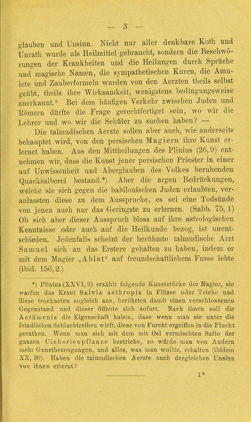 g-lauben und Unsinn. Nicht nur aller denkbare Koth und Unrath wurde als Heilmittel gebraucht, sondern die Beschwö- rungen der Krankheiten und die Heilungen durch Sprüche und magische Namen, die sympathetischen Kuren, die Amu- lete und Zauberformeln wurden von den Aerzten theils selbst geübt, theils ihre Wirksamkeit, wenigstens bedingungsweise anerkannt. Bei dem häufigen Verkehr zwischen Juden und Kömern dürfte die Frage gerechtfertiget sein, wo wir die Lehrer und wo wir die Schüler zu suchen haben? — Die talmudischen Aerzte sollen aber auch, wie anderseits behauptet wird, von den persischen Magiern ihre Kunst er- lernet haben. Aus den Mittheilungen des Plinius (26,9) ent- nehmen wir, dass die Kunst jener persischen Priester in einer auf Unwissenheit und Aberglauben des Volkes beruhenden Quacksalberei bestand.*) Aber die argen Bedrückungen, welche sie sich gegen die babilonischen Juden erlaubten, ver- anlassten diese zu dem Ausspruche, es sei eine Todsünde von jenen auch nur das Geringste zu erlernen. (Sabb. 75,1) Ob sich aber dieser Ausspruch bloss auf ihre astrologischen Kenntnisse oder auch auf die Heilkunde bezog, ist unent- schieden. Jedenfalls scheint der berühmte talmudische Arzt Samuel sich an das Erstere gehalten zu haben, indem er mit dem Magier „Ablat auf freundschaftlichem Fusse lebte (ibid. 156,2.) *) Plinius (XXVI, 9) erzählt folgende Kunststücke der Magier, sie ^varfen das Kraut Salvia aethropis in Flüsse oder Teiche und diese trockneten sogleich aus, berührten damit einen verschlossenen Gegenstand und dieser öffnete sich sofort. Nach ihnen soll die Actämenis die Eigenschaft haben, dass wenn man sie unter die feindlichen Schlachtreihen wirft, diese von Furcht ergriffen in die Flucht gerathen. Wenn man sich mit dem mit Oel vermischten Safte der ganzen Cichorienpflanze bestriche, so würde man von Andern mehr Gunstbezeugungen, und alles, was man wollte, erhalten (ibidem XX, 30). Haben die talraudischen Aerzte auch dergleichen Unsinn von ihnen erlernt? 1*