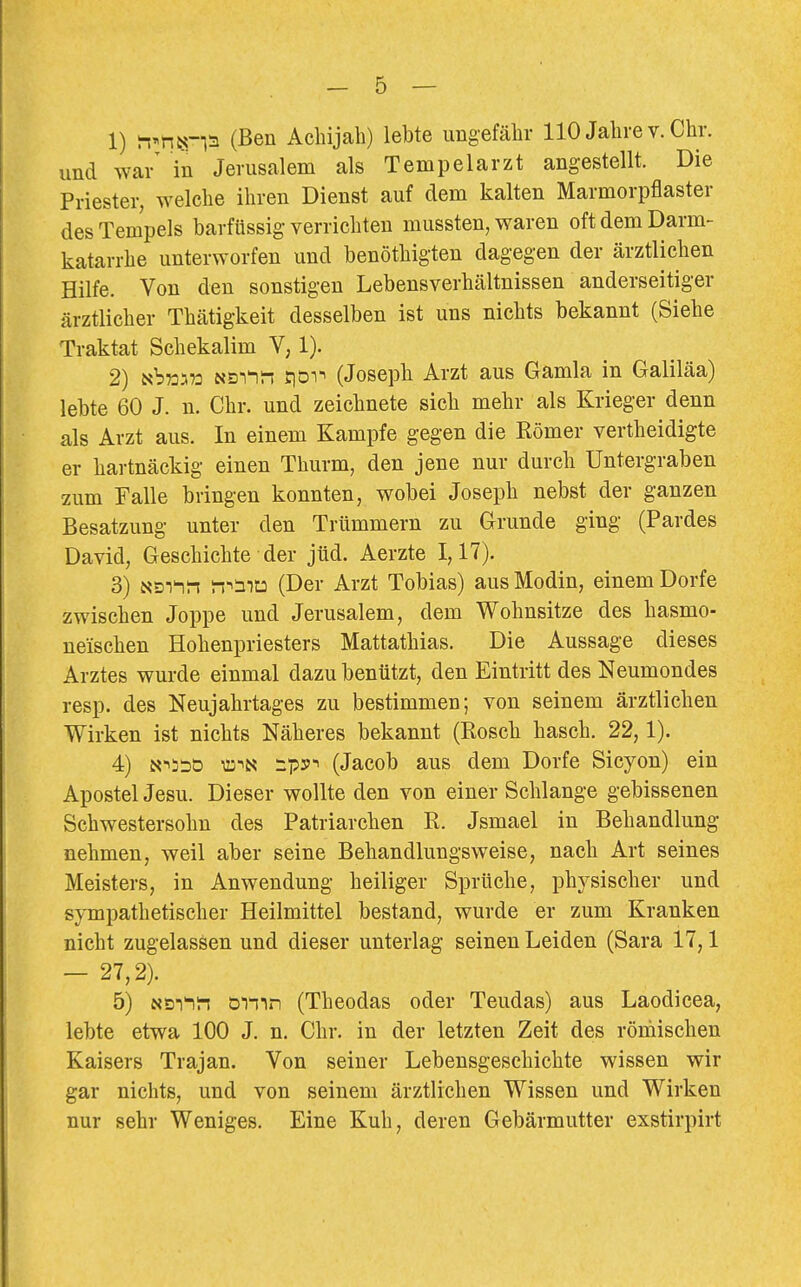 1) ^^mn^ (Ben Achijah) lebte imgefälir 110 Jahre v. Chr. und war' in Jerusalem als Tempelarzt angestellt. Die Priester, welche ihren Dienst auf dem kalten Marmorpflaster des Tempels barfüssig verrichten mussten, waren oft dem Darm- katarrhe unterworfen und benöthigten dagegen der ärztlichen Hilfe. Von den sonstigen Lebensverhältnissen anderseitiger ärztlicher Thätigkeit desselben ist uns nichts bekannt (Siehe Traktat Schekalim V, 1). 2) Nbwaü NSi^n siDi-i (Joseph Arzt aus Gamla in Galiläa) lebte 60 J. n. Chr. und zeichnete sich mehr als Krieger denn als Arzt aus. In einem Kampfe gegen die Römer vertheidigte er hartnäckig einen Thurm, den jene nur durch Untergraben zum Falle bringen konnten, wobei Joseph nebst der ganzen Besatzung unter den Trümmern zu Grunde ging (Pardes David, Geschichte der jüd. Aerzte 1,17). 3) Nsi^n iT^mt: (Der Arzt Tobias) aus Modin, einem Dorfe zwischen Joppe und Jerusalem, dem Wohnsitze des hasmo- ueischen Hohenpriesters Mattathias. Die Aussage dieses Arztes wurde einmal dazu benützt, den Eintritt des Neumondes resp. des Neujahrtages zu bestimmen; von seinem ärztlichen Wirken ist nichts Näheres bekannt (Rosch hasch. 22,1). 4) N-^ssD VD-iN -py^ (Jacob aus dem Dorfe Sicyon) ein Apostel Jesu. Dieser wollte den von einer Schlange gebissenen Schwestersohn des Patriarchen R. Jsmael in Behandlung nehmen, weil aber seine Behandlungsweise, nach Art seines Meisters, in Anwendung heiliger Sprüche, physischer und sympathetischer Heilmittel bestand, wurde er zum Kranken nicht zugelassen und dieser unterlag seinen Leiden (Sara 17,1 - 27,2). 5) NDi'ii-i ömn (Theodas oder Teudas) aus Laodicea, lebte etwa 100 J. n. Chr. in der letzten Zeit des römischen Kaisers Trajan. Von seiner Lebensgeschichte wissen wir gar nichts, und von seinem ärztlichen Wissen und Wirken nur sehr Weniges. Eine Kuh, deren Gebärmutter exstirpirt