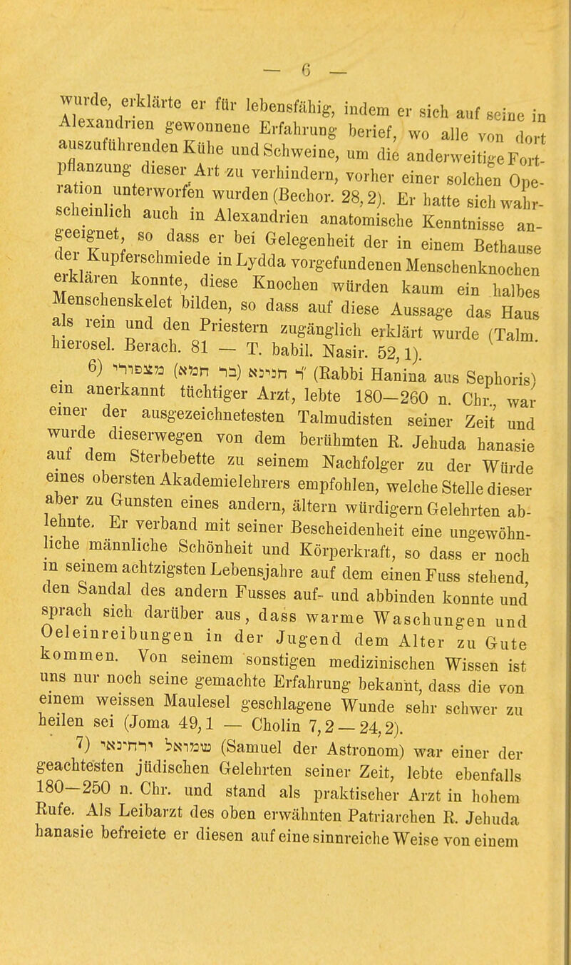 wurde, erklärte er für lebensfähig, indem er sich auf seine in Alexandnen gewonnene Erfahrung- berief, wo alle von do^ au zufuhrenden Kühe undSchweine, um die anderweitige Fc^ raZ?; -I^h- Ope- ration unterworfen wurden (Bechor. 28,2). Er hatte sichwal- chemhch audi in Alexandrien anatomische Kenntnisse an- geeignet so dass er bei Gelegenheit der in einem Bethause dei Kupferschmiede mLydda vorgefundenen Menschenknochen ei-klaren konnte, diese Knochen würden kaum ein halbes Menschenskelet bilden, so dass auf diese Aussage das Haus als rein und den Priestern zugänglich erklärt wurde (Talm hierosel. Berach. 81 _ T. babil. Nasir. 52,1) ^ 6) ^n) t,,.,u S' (Rabbi Hanina aus Sephoris) em anerkannt tüchtiger Arzt, lebte 180-260 n Chr war einer der ausgezeichnetesten Talmudisten seiner Zeit und wurde dieserwegen von dem berühmten R. Jehuda hanasie aut dem Sterbebette zu seinem Nachfolger zu der Würde eines obersten Akademielehrers empfohlen, welche Stelle dieser aber zu Gunsten eines andern, ältern würdigern Gelehrten ab- ehnte. Er verband mit seiner Bescheidenheit eine ungewöhn- liche männliche Schönheit und Körperkraft, so dass er noch m seinem achtzigsten Lebensjahre auf dem einen Fuss stehend den Sandal des andern Fusses auf- und abbinden konnte und sprach sich darüber aus, dass warme Waschungen und Oeleinreibungen in der Jugend dem Alter zu Gute kommen. Von seinem sonstigen medizinischen Wissen ist uns nur noch seine gemachte Erfahrung bekannt, dass die von einem weissen Maulesel geschlagene Wunde sehr schwer zu heilen sei (Joma 49,1 — Cholin 7,2 — 24,2). 7) ^Nrn^-« bNi73U3 (Samuel der Astronom) war einer der geachtesten jüdischen Gelehrten seiner Zeit, lebte ebenfalls 180-250 n. Chr. und stand als praktischer Arzt in hohem Rufe. Als Leibarzt des oben erwähnten Patriarchen R. Jehuda hanasie befreiete er diesen auf eine sinnreiche Weise von einem