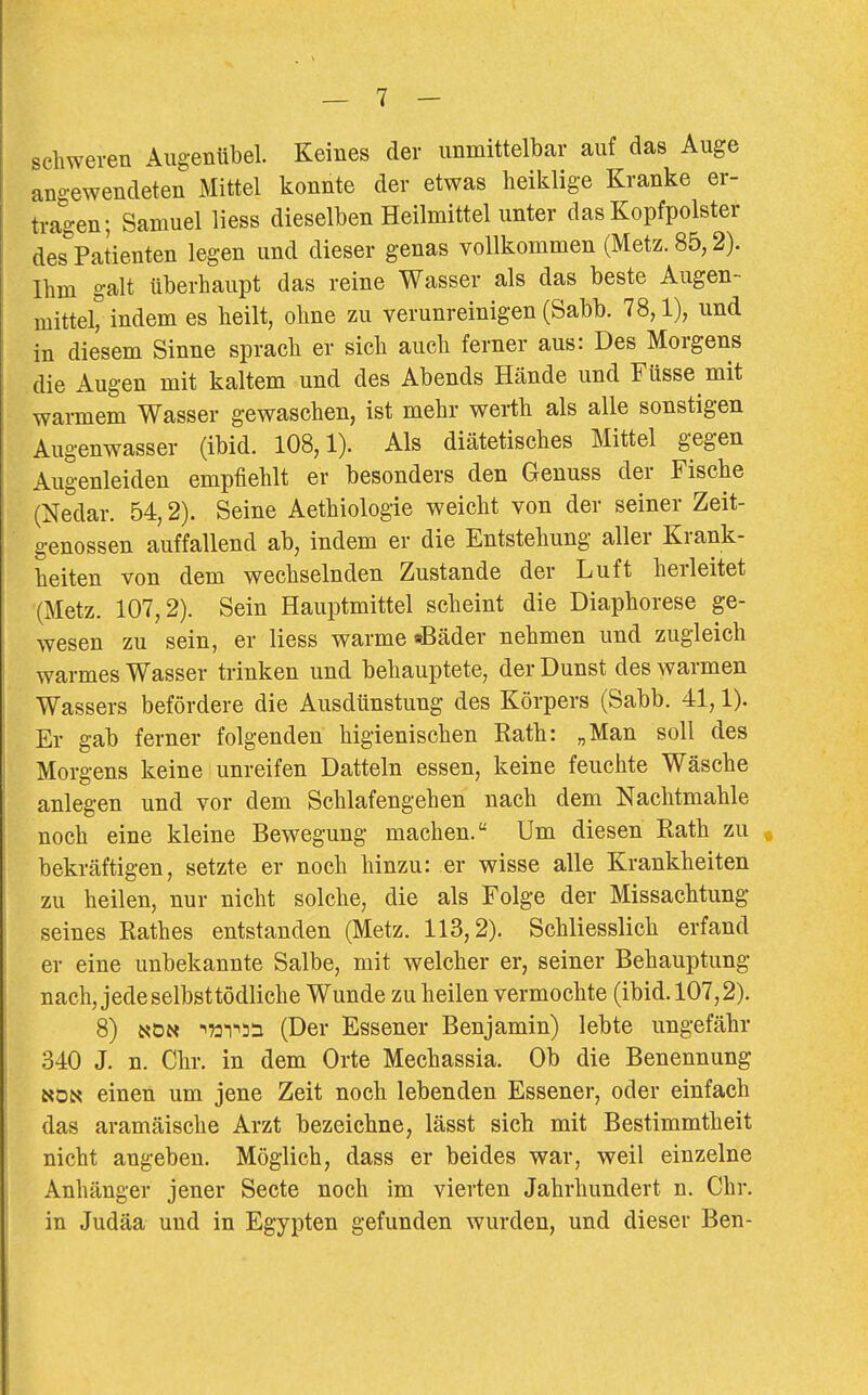 schweren Augentibel. Keines der unmittelbar auf das Auge angewendeten Mittel konnte der etwas heiklige Kranke er- tragen; Samuel Hess dieselben Heilmittel unter das Kopfpolster des Patienten legen und dieser genas vollkommen (Metz. 85,2). Ihm galt überhaupt das reine Wasser als das beste Augen- mittel, indem es heilt, ohne zu verunreinigen (Sabb. 78,1), und in diesem Sinne sprach er sich auch ferner aus: Des Morgens die Augen mit kaltem und des Abends Hände und Füsse mit warmem Wasser gewaschen, ist mehr werth als alle sonstigen Augenwasser (ibid. 108,1). Als diätetisches Mittel gegen Augenleiden empfiehlt er besonders den Geuuss der Fische (Nedar. 54,2). Seine Aethiologie weicht von der seiner Zeit- genossen auffallend ab, indem er die Entstehung aller Krank- heiten von dem wechselnden Zustande der Luft herleitet (Metz. 107,2). Sein Hauptmittel scheint die Diaphorese ge- wesen zu sein, er Hess warme «Bäder nehmen und zugleich warmes Wasser trinken und behauptete, der Dunst des warmen Wassers befördere die Ausdünstung des Körpers (Sabb. 41,1). Er gab ferner folgenden higienischen Eath: „Man soll des Morgens keine unreifen Datteln essen, keine feuchte Wäsche anlegen und vor dem Schlafengehen nach dem Nachtmahle noch eine kleine Bewegung machen. Um diesen Kath zu « bekräftigen, setzte er noch hinzu: er wisse aüe Krankheiten zu heilen, nur nicht solche, die als Folge der Missachtung seines Rathes entstanden (Metz. 113,2). SchHesslich erfand er eine unbekannte Salbe, mit welcher er, seiner Behauptung nach, jedeselbsttödHche Wunde zu heilen vermochte (ibid. 107,2). 8) NDN ■^'»i'^si (Der Essener Benjamin) lebte ungefähr 340 J. n. Chr. in dem Orte Mechassia. Ob die Benennung NON einen um jene Zeit noch lebenden Essener, oder einfach das aramäische Arzt bezeichne, lässt sich mit Bestimmtheit nicht angeben. Möglich, dass er beides war, weil einzelne Anhänger jener Secte noch im vierten Jahrhundert n. Chr. in Judäa und in Egypten gefunden wurden, und dieser Ben-