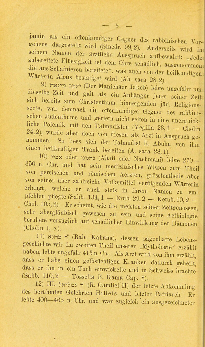 jamm als em offenkundiger Gegner des rabbinischen Vor- gehens dargestellt wird (Sinedr. 99,2). Anderseits wird Tn. einem Namen der ärztliche Ausspruch aufbewahrt: j2 wir I T ^'''''^'''^ ^^^ lieilkundigen. Wärterin Abais bestätiget wird (Ab. sara 28 2) 9) ip^. (Der Manichäer Jakob) lebte ungefähr um. dieselbe Zeit und galt als ein Anhänger jener sdner Ze sieh bereits zum Christenthum hinneigenden jüd. Religions- secte, war demnach ein offenkundiger Gegner des rabbini- ■ sehen Judenthums und gerieth nicht selten in eine unerquick- liche Polemik mit den Talmudisten (Megilla 23,1 - Cholin ^4,2), wurde aber doch von diesen als Arzt in Anspruch ge- nommen. So Hess sich der Talmudist R. Abuhu von ihm einen heilkräftigen Trank bereiten (A. sara 28,1), 10) n.ät^ oder -^i^ons (Abaii oder Nachmani) lebte 270— ^350 n. Chr. und hat sein medizinisches Wissen zum Theil von persischen und römischen Aerzten, grösstentheils aber von seiner über zahlreiche Volksmittel verfügenden Wärterin erlangt, welche er auch stets in ihrem Namen zu em- pfehlen pflegte (Sabb. 134,1 — Erub. 29,2 ~- Ketub. 10,2 - Chol. 105,2). Er scheint, wie die meisten seiner Zeitgenossen sehr abergläubisch gewesen zu sein und seine Aethiolo-ie beruhete vorzüglich auf schädlicher Einwirkung der Dämonen (Cholin l._ c). 11) Nirii (Rab. Kahana), dessen sagenhafte Lebens- geschichte wir im zweiten Theil unserer „Mythologie erzählt haben, lebte ungefähr 413 n. Ch. Als Arzt wird von ihm erzählt, dass er habe einen gelbsüchtigen Kranken dadurch geheilt' dass er ihn in ein Tuch einwickelte und in Schweiss brachte (Sabb. 110,2 - Tossefta B. Kama Cap, 8). 12) III. bii-'hm S' (R. Gamliel II) der letzte Abkömmling des berühmten Gelehrten Hill eis und letzter Patriarch. Er lebte 400—465 n. Chr. und war zugleich ein ausgezeichneter