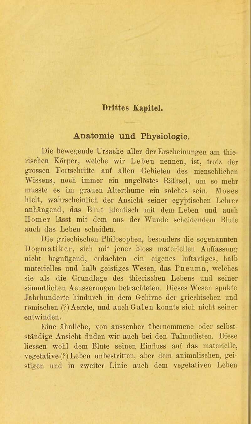 Drittes Kapitel, Anatomie und Physiologie. Die bewegende Ursache aller der Erscheinungen am thie- rischen Körper, welche wir Leben nennen, ist, trotz der grossen Fortschritte auf allen Gebieten des menschlichen Wissens, noch immer ein ungelöstes Räthsel, um so mehr musste es im grauen Alterthume ein solches sein. Moses hielt, wahrscheinlich der Ansicht seiner egyptischen Lehrer anhängend, das Blut identisch mit dem Leben und auch Homer lässt mit dem aus der Wunde scheidendem Blute auch das Leben scheiden. Die griechischen Philosophen, besonders die sogenannten Dogmatiker, sich mit jener bloss materiellen Auffassung nicht begnügend, erdachten ein eigenes luftartiges, halb materielles und halb geistiges Wesen, das Pneuma, welches sie als die Grundlage des thierischen Lebens und seiner sämmtlichen Aeusserungen betrachteten. Dieses Wesen spukte Jahrhunderte hindurch in dem Gehirne der griechischen und römischen (?)Aerzte, und auch Galen konnte sich nicht seiner entwinden. Eine ähnliche, von aussenher tibernommene oder selbst- ständige Ansicht finden wir auch bei den Talmudisten. Diese Hessen wohl dem Blute seinen Eiufluss auf das materielle, vegetative (?) Leben unbestritten, aber dem animalischen, gei- stigen und in zweiter Linie auch dem vegetativen Leben