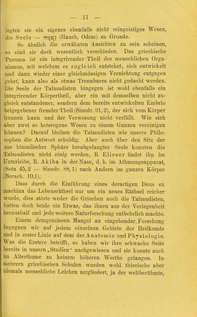 legten sie ein eigenes ebenfalls nicht reingeistiges Wesen, die Seele — n»«:? (Hauch, Odem) zn Grunde. So ähnlich die erwähnten Ansichten zu sein scheinen, so sind sie doch wesentlich verschieden. Das griechische Pneuma ist ein integrirender Theil des menschlichen Orga- nismus, mit welchem es zugleich entstehet, sich entwickelt und dann wieder einer gleichmässigen Vernichtung entgegen gehet, kann also als etwas Trennbares nicht gedacht werden. Die Seele der Talmudisten hingegen ist wohl ebenfalls ein integrirender Körpertheil, aber ein mit demselben nicht zu- gleich entstandener, sondern dem bereits entwickelten Embrio beigegebener fremder Theil (Sinedr. 91,2), der sich vom Körper trennen kann und der Verwesung nicht verfällt. Wie sich aber zwei so heterogene Wesen zu einem Ganzen vereinigen können? Darauf bleiben die Talmudisten wie unsere Philo- sophen die Antwort schuldig. Aber auch über den Sitz der aus himmlischer Sphäre herabgelangter Seele konnten die Talmudisten nicht einig werden, R. Eli es er findet ihn im Unterleibe, R. Akiba in der Nase, d, h. im Athmungsapparat, (Sota 45,2 — Sinedr. 88,1) nach Andern im ganzen Körper (Berach. 10,1). Dass durch die Einführung eines derartigen Dens ex machina das Lebensräthsel nur um ein neues Räthsel reicher wurde, dies störte weder die Griechen noch die Talmudisten, hatten doch beide ein Etwas, das ihnen aus der Verlegenheit heraushalf und jede weitere Naturforschung- entbehrlich machte. Einem demgemässen Mangel an eingehender Forschung begegnen wir auf jedem einzelnen Gebiete der Heilkunde und in erster Linie auf dem der Anatomie und Physiologie. Was die Erstere betrifft, so haben wir ihre schwache Seite bereits in unsern „Studien nachgewiesen und sie konnte auch im Alterthume zu keinem höheren Werthe gelangen. In mehrern griechischen Schulen wurden wohl thierische aber niemals menschliche Leichen zergliedert, ja der weltberühmte,