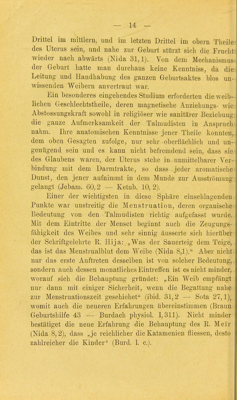 Drittel im mittlern, und im letzten Drittel im obern Theiie? des Uterus sein, und nahe zur Geburt stürzt sieli die Frucht: wieder nach abwärts (Nida 31,1). Von dem Mechanismus- der Geburt hatte man durchaus keine Kenntniss, da die- Leitung und Handhabung- des ganzen Geburtsaktes blos un-- wissenden Weibern anvertraut war. Ein besonderes eingehendes Studium erforderten die weib- lichen Geschlechtstheile, deren magnetische Anziehungs- wie. Abstossungskraft sowohl in religiöser wie sanitärer Beziehung, die ganze Aufmerksamkeit der Talmudisten in Ans])ruch. nahm. Ihre anatomischen Kenntnisse jener Theiie konnten,, dem oben Gesagten zufolge, nur sehr oberflächlich und un- genügend sein und es kann nicht befremdend sein, dass sie des Glaubens waren, der Uterus stehe in unmittelbarer Ver- bindung mit dem Darmtrakte, so dass jeder aromatische: Dunst, den jener aufnimmt in dem Munde zur Ausströmung, gelangt (Jebam. 60,2 — Ketub. 10, 2). Einer der wichtigsten in diese Sphäre einschlagenden: Punkte war unstreitig die Menstruation, deren organische- Bedeutung von den Talmudisten richtig aufgefasst wurde.. Mit dem Eintritte der Menset beginnt auch die Zeuguugs- fähigkeit des Weibes und sehr sinnig äusserte sich hierüber der Schriftgelehrte K Hija:„Was der Sauerteig dem Teige,, das ist das Mensti-ualblut dem Weibe (Nida 8,1). Aber nicht: nur das erste Auftreten desselben ist von solcher Bedeutung,, sondern auch dessen monatliches Eintreffen ist es nicht minder,, worauf sich die Behauptung gründet: „Ein Weib empfängt nur dann mit einiger Sicherheit, wenn die Begattung nahe zur Menstruationszeit geschiehet (ibid. 31,2 — Sota 27,1), womit auch die neueren Erfahrungen übereinstimmen (Braun Geburtshilfe 43 — Burdach physiol. 1,311). Nicht minder bestätiget die neue Erfahrung die Behauptung des R. Meir (Nida 8,2), dass „je reichlicher die Katameuien fliessen, desto zahlreicher die Kinder (Burd. 1. c).