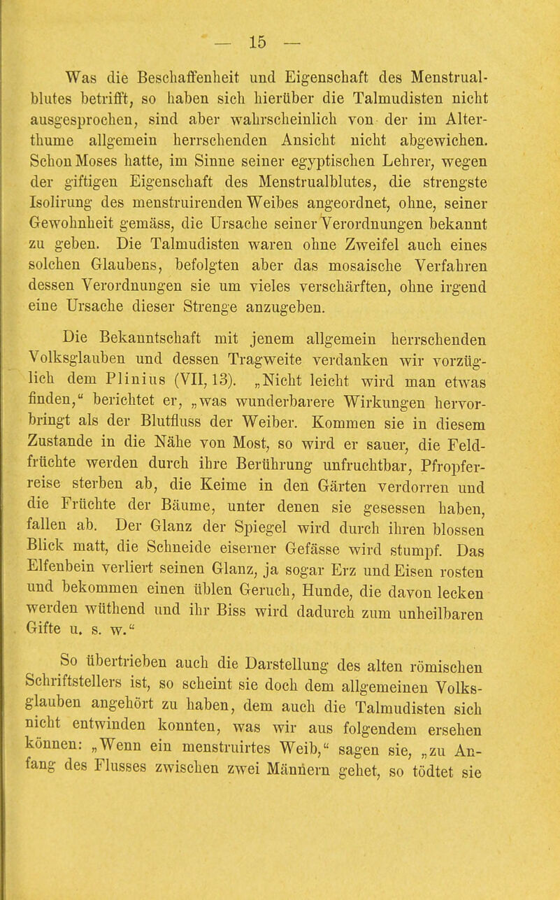 Was die BesclialBfenheit und Eigenschaft des Menstrual- blutes betrifft, so haben sich hierüber die Talmudisten nicht ausgesprochen, sind aber wahrscheinlich von der im Alter- thume allgemein herrschenden Ansicht nicht abgewichen. Schon Moses hatte, im Sinne seiner egyptischen Lehrer, wegen der giftigen Eigenschaft des Menstrualblutes, die strengste Isolirung des menstruirenden Weibes angeordnet, ohne, seiner Gewohnheit gemäss, die Ursache seiner Verordnungen bekannt zu geben. Die Talmudisten waren ohne Zweifel auch eines solchen Glaubens, befolgten aber das mosaische Verfahren dessen Verordnungen sie um vieles verschärften, ohne irgend eine Ursache dieser Strenge anzugeben. Die Bekanntschaft mit jenem allgemein herrschenden Volksglauben und dessen Tragweite verdanken wir vorzüg- lich dem PI in ins (VII, 13). „Nicht leicht wird man etwas finden, berichtet er, „was wunderbarere Wirkungen hervor- bringt als der Blutfluss der Weiber. Kommen sie in diesem Zustande in die Nähe von Most, so wird er sauer, die Feld- frtichte werden durch ihre Berührung unfruchtbar, Pfropfer- reise sterben ab, die Keime in den Gärten verdorren und die Früchte der Bäume, unter denen sie gesessen haben, fallen ab. Der Glanz der Spiegel wird durch ihren blossen Blick matt, die Schneide eiserner Gefässe wird stumpf. Das Elfenbein verliert seinen Glanz, ja sogar Erz und Eisen rosten und bekommen einen üblen Geruch, Hunde, die davon lecken werden wüthend und ihr Biss wird dadurch zum unheilbaren Gifte u. s. w. So übertrieben auch die Darstellung des alten römischen Schriftstellers ist, so scheint sie doch dem allgemeinen Volks- glauben angehört zu haben, dem auch die Talmudisten sich nicht entwinden konnten, was wir aus folgendem ersehen können: „Wenn ein menstruirtes Weib, sagen sie, „zu An- fang des Flusses zwischen zwei Männern gehet, so tödtet sie