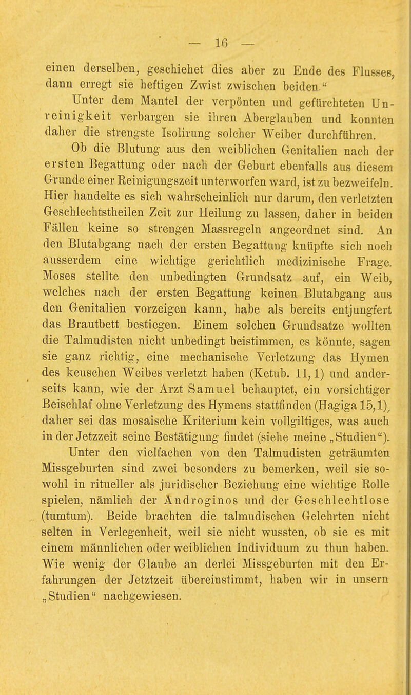 einen derselben, gesehiehet dies aber zu Ende des Flusses, dann erregt sie heftigen Zwist zwischen beiden. Unter dem Mantel der verpönten und gefürchteten Un- reinigkeit verbargen sie ihren Aberglauben und konnten daher die strengste Isolirung solcher Weiber durchftihren. Ob die Blutung aus den weiblichen Genitalien nach der ersten Begattung oder nach der Geburt ebenfalls aus diesem Grunde einer Reinigungszeit unterworfen ward, ist zu bezweifeln. Hier handelte es sich wahrscheinlich nur darum, den verletzten Geschlechtstheilen Zeit zur Heilung zu lassen, daher in beiden Fällen keine so strengen Massregeln angeordnet sind. An den Blutabgang nach der ersten Begattung knüpfte sich noch ausserdem eine wichtige gerichtlich medizinische Frage. Moses stellte den unbedingten Grundsatz auf, ein Weib, welches nach der ersten Begattung keinen Blutabgang aus den Genitalien vorzeigen kann, habe als bereits entjungfert das Brautbett bestiegen. Einem solchen Grundsatze wollten die Talmudisten nicht unbedingt beistimmen, es könnte, sagen sie ganz richtig, eine mechanische Verletzung das Hymen des keuschen Weibes verletzt haben (Ketub. 11,1) und ander- seits kann, wie der Arzt Samuel behauptet, ein vorsichtiger Beischlaf ohne Verletzung des Hymens stattfinden (Hagiga 15,1)^ daher sei das mosaische Kriterium kein vollgiltiges, was auch in der Jetzzeit seine Bestätigung findet (siehe meine „Studien). Unter den vielfachen von den Talmudisten geträumten Missgeburten sind zwei besonders zu bemerken, weil sie so- wohl in ritueller als juridischer Beziehung eine wichtige Rolle spielen, nämlich der Androginos und der Geschlechtlose (tumtum). Beide brachten die talmudischen Gelehrten nicht selten in Verlegenheit, weil sie nicht wussten, ob sie es mit einem männliclien oder weiblichen Individuum zu thun haben. Wie wenig der Glaube an derlei Missgeburten mit den Er- fahrungen der Jetztzeit übereinstimmt, haben wir in unsern „ Studien nachgewiesen.