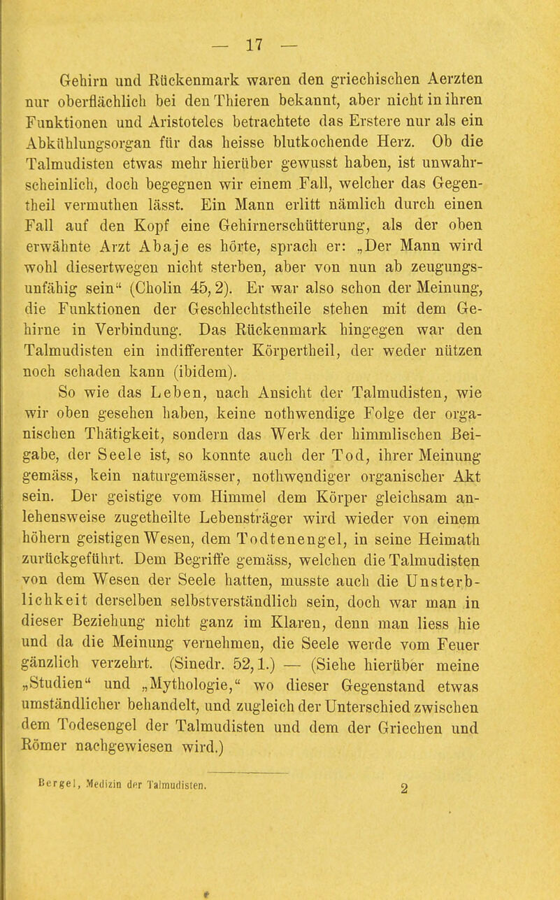 Gehirn und Rückenmark waren den griechischen Aerzten nur oberflächlich bei den Thieren bekannt, aber nicht in ihren Funktionen und Aristoteles betrachtete das Erstere nur als ein Abknhlungsorgan für das heisse blutkochende Herz. Ob die Talmudisten etwas mehr hierüber gewusst haben, ist unwahr- scheinlich, doch begegnen wir einem Fall, welcher das Gegen- theil vermuthen lässt. Ein Mann erlitt nämlich durch einen Fall auf den Kopf eine Gehirnerschütterung, als der oben erwähnte Arzt Abaje es hörte, sprach er: „Der Mann wird wohl diesertwegen nicht sterben, aber von nun ab zeugungs- unfähig sein (Cholin 45,2). Er war also schon der Meinung, die Funktionen der Geschlechtstheile stehen mit dem Ge- hirne in Verbindung. Das Rückenmark hingegen war den Talmudisten ein indifferenter Körpertheil, der weder nützen noch schaden kann (ibidem). So wie das Leben, nach Ansicht der Talmudisten, wie wir oben gesehen haben, keine nothwendige Folge der orga- nischen Thätigkeit, sondern das Werk der himmlischen Bei- gabe, der Seele ist, so konnte auch der Tod, ihrer Meinung gemäss, kein naturgemässer, nothwendiger organischer Akt sein. Der geistige vom Himmel dem Körper gleichsam an- lehensweise zugetheilte Lebensträger wird wieder von einem höhern geistigen Wesen, dem Todtenengel, in seine Heimath zurückgeführt. Dem Begriffe gemäss, welchen die Talmudisten von dem Wesen der Seele hatten, musste auch die Unsterb- lichkeit derselben selbstverständlich sein, doch war man in dieser Beziehung nicht ganz im Klaren, denn man Hess hie und da die Meinung vernehmen, die Seele werde vom Feuer gänzlich verzehrt. (Sinedr. 52,1.) — (Siehe hierüber meine „Studien und „Mythologie, wo dieser Gegenstand etwas umständlicher behandelt, und zugleich der Unterschied zwischen dem Todesengel der Talmudisten und dem der Griechen und Römer nachgewiesen wird.) Bergel, Medizin der Talmudisten. o