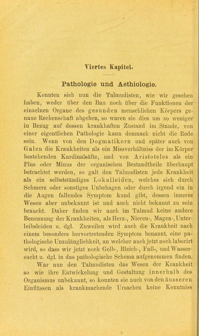 Pathologie und Aethiologie. Konnten sieb nun die Talmudisten, wie wir gesehen haben, weder über den Bau noch über die Funktionen der einzelnen Organe des gesunden menschlichen Körijers ge- naue Rechenschaft abgeben, so waren sie dies um so weniger in Bezug auf dessen krankhaften Zustand im Stande, von einer eigentlichen Pathologie kann demnach nicht die Rede sein. Wenn von den Dogmatikern und später auch von Galen die Krankheiten als ein Missverhältniss der im Körper bestehenden Kardinalsäfte, und von Aristoteles als ein Plus oder Minus der organischen Bestandtheile überhaupt betrachtet werden, so galt den Talmudisten jede Krankheit als ein selbstständiges Lokalleiden, welches sich durch Schmerz oder sonstiges Unbehagen oder durch irgend ein in die Augen fallendes Symptom kund gibt, dessen inneres Wesen aber unbekannt ist und auch nicht bekannt zu sein braucht. Daher finden wir auch im Talmud keine andere Benennung der Krankheiten, als Herz-, Nieren-, Magen-, Unter- leibsleiden u. dgl. Zuweilen wird auch die Krankheit nach einem besonders hervortretenden Symptom benannt, eine pa- thologische Unzulänglichkeit, an welcher auch jetzt noch laborirt wird, so dass wir jetzt noch Gelb-, Bleich-, Fall-, und Wasser- sucht u. dgl. in das pathologische Schema aufgenommen finden. War nun den Talmudisten das Wesen der Krankheit so wie ihre Entwickelung und Gestaltung innerhalb des Organismus unbekannt, so konnten sie auch von den äusseren Einflüssen als krankmacliende Ursachen keine Kenntniss