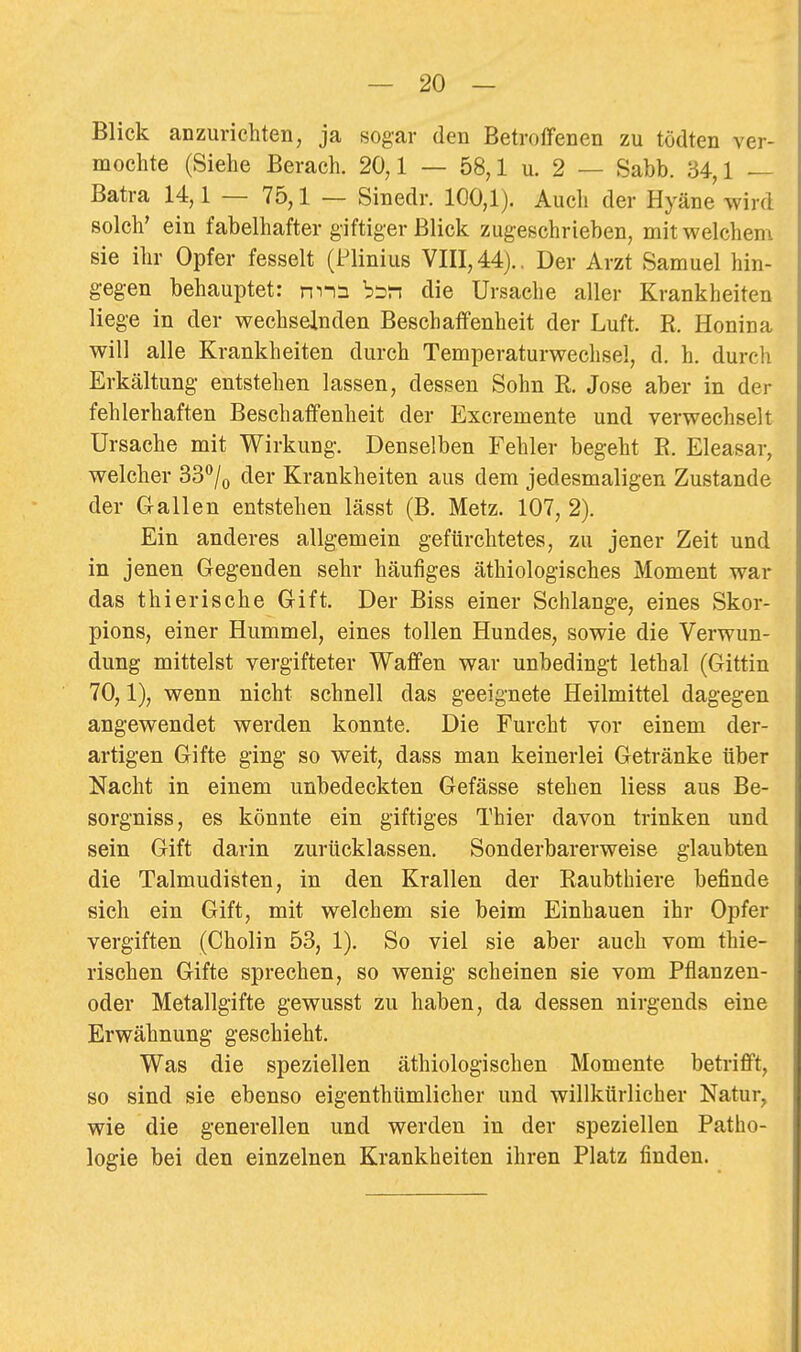 Blick anzurichten, ja sogar den Betroffenen zu tödten ver- mochte (Siehe Berach. 20,1 — 58,1 u. 2 — Sabb. 34,1 — Batra 14,1 — 75,1 — Sinedr. 100,1). Auch der Hyäne' wird solch' ein fabelhafter giftiger Blick zugeschrieben, mit welchem sie ihr Opfer fesselt (Flinius VIII, 44)., Der Arzt Samuel hin- gegen behauptet: nnn b^n die Ursache aller Krankheiten liege in der wechselnden Beschaffenheit der Luft. R. Honina will alle Krankheiten durch Temperaturwechsel, d. h. durcli Erkältung- entstehen lassen, dessen Sohn R. Jose aber in der fehlerhaften Beschaffenheit der Excremente und verwechselt Ursache mit Wirkung-. Denselben Fehler begeht E. Eleasar, welcher SS**/,) der Krankheiten aus dem jedesmaligen Zustande der Gallen entstehen lässt (B. Metz. 107, 2). Ein anderes allgemein gefürchtetes, zu jener Zeit und in jenen Gegenden sehr häufiges äthiologisches Moment war das thierische Gift. Der Biss einer Schlange, eines Skor- pions, einer Hummel, eines tollen Hundes, sowie die Verwun- dung mittelst vergifteter Waffen war unbedingt lethal (Gittin 70,1), wenn nicht schnell das geeignete Heilmittel dagegen angewendet werden konnte. Die Furcht vor einem der- artigen Gifte ging so weit, dass man keinerlei Getränke über Nacht in einem unbedeckten Gefässe stehen liess aus Be- sorgniss, es könnte ein giftiges Thier davon trinken und sein Gift darin zurücklassen. Sonderbarerweise glaubten die Talmudisten, in den Krallen der Raubthiere befinde sich ein Gift, mit welchem sie beim Einbauen ihr Opfer vergiften (Cholin 53, 1). So viel sie aber auch vom thie- rischen Gifte sprechen, so wenig scheinen sie vom Pflanzen- oder Metallgifte gewusst zu haben, da dessen nirgends eine Erwähnung geschieht. Was die speziellen äthiologischen Momente betrifft, so sind sie ebenso eigenthümlicher und willkürlicher Natur, wie die generellen und werden in der speziellen Patho- logie bei den einzelnen Krankheiten ihren Platz finden.