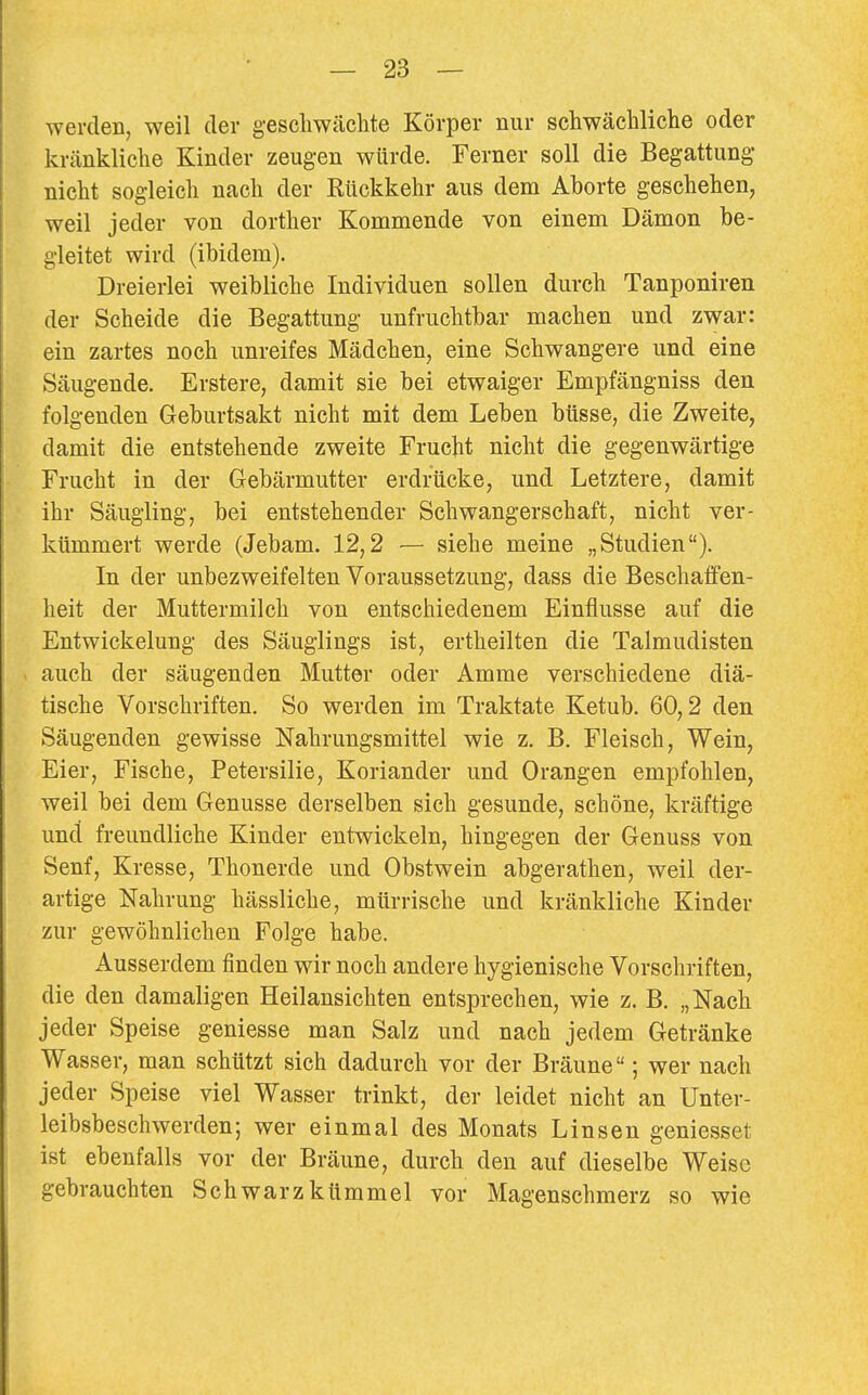 werden, weil der geschwächte Körper nur schwächliche oder kränkliche Kinder zeugen würde. Ferner soll die Begattung nicht sogleich nach der Kückkehr aus dem Aborte geschehen, weil jeder von dorther Kommende von einem Dämon be- gleitet wird (ibidem). Dreierlei weibliche Individuen sollen durch Tanponiren der Scheide die Begattung unfruchtbar machen und zwar: ein zartes noch unreifes Mädchen, eine Schwangere und eine Säugende. Erstere, damit sie bei etwaiger Empfängniss den folgenden Geburtsakt nicht mit dem Leben büsse, die Zweite, damit die entstehende zweite Frucht nicht die gegenwärtige Frucht in der Gebärmutter erdrücke, und Letztere, damit ihr Säugling, bei entstehender Schwangerschaft, nicht ver- kümmert werde (Jebam. 12,2 — siehe meine „Studien). In der unbezweifelten Voraussetzung, dass die Beschaffen- heit der Muttermilch von entschiedenem Einflüsse auf die Entwickelung des Säuglings ist, ertheilten die Talmudisten auch der säugenden Mutter oder Amme verschiedene diä- tische Vorschriften. So werden im Traktate Ketub. 60,2 den Säugenden gewisse Nahrungsmittel wie z. B. Fleisch, Wein, Eier, Fische, Petersilie, Koriander und Orangen empfohlen, weil bei dem Genüsse derselben sich gesunde, schöne, kräftige und freundliche Kinder entwickeln, hingegen der Genuss von Senf, Kresse, Thonerde und Obstwein abgerathen, weil der- artige Nahrung hässliche, mürrische und kränkliche Kinder zur gewöhnlichen Folge habe. Ausserdem finden wir noch andere hygienische Vorschriften, die den damaligen Heilansichten entsprechen, wie z. B. „Nach jeder Speise geniesse man Salz und nach jedem Getränke Wasser, man schützt sich dadurch vor der Bräune; wer nach jeder Speise viel Wasser trinkt, der leidet nicht an Unter- leibsbeschwerden; wer einmal des Monats Linsen geniesset ist ebenfalls vor der Bräune, durch den auf dieselbe Weise gebrauchten Schwarzkümmel vor Magenschmerz so wie