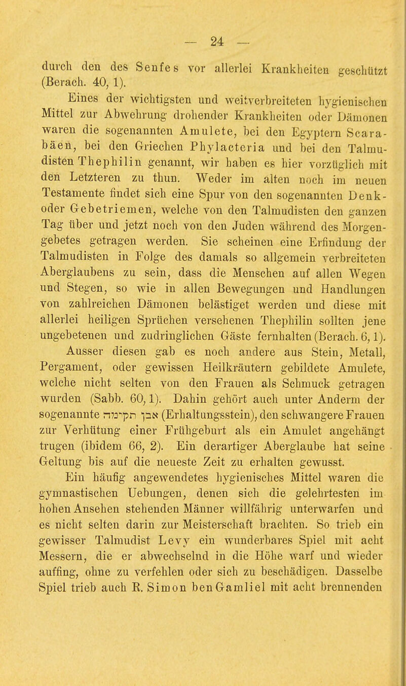 durch den des Senfes vor allerlei Krankheiten geschützt (Berach. 40, 1). Eines der wichtigsten und weitverbreiteten hygienischen Mittel zur Abwehrung drohender Krankheiten oder Dämonen waren die sogenannten Anmiete, bei den Egyptern Scara- bäen, bei den Griechen Phylacteria und bei den Talmu- disten Thephilin genannt, wir haben es hier vorzüglich mit den Letzteren zu thun. Weder im alten noch im neuen Testamente findet sich eine Spur von den sogenannten Denk- oder Gebetriemen, welche von den Talmudisten den ganzen Tag über und jetzt noch von den Juden während des Morgen- gebetes getragen werden. Sie scheinen eine Erfindung der Talmudisten in Folge des damals so allgemein verbreiteten Aberglaubens zu sein, dass die Menschen auf allen Wegen und Stegen, so wie in allen Bewegungen und Handlungen von zahlreichen Dämonen belästiget werden und diese mit allerlei heiligen Sprüchen versehenen Thephilin sollten jene ungebetenen und zudringlichen Gäste fernhalten (Berach. 6,1). Ausser diesen gab es noch andere aus Stein, Metall, Pergament, oder gewissen Heilkräutern gebildete Amulete, welche nicht selten von den Frauen als Schmuck getragen wurden (Sabb. 60,1). Dahin gehört auch unter Anderm der sogenannte m^yti (Erhaltungsstein), den schwangere Frauen zur Verhütung einer Frühgeburt als ein Amulet angehängt trugen (ibidem 66, 2). Ein derartiger Aberglaube hat seine Geltung bis auf die neueste Zeit zu erhalten gewusst. Ein häufig angewendetes hygienisches Mittel waren die gymnastischen Uebungen, denen sich die gelehrtesten im hohen Ansehen stehenden Männer willfährig unterwarfen und es nicht selten darin zur Meisterschaft brachten. So trieb ein gewisser Talmudist Levy ein wunderbares Spiel mit acht Messern, die er abwechselnd in die Höhe warf und wieder auffing, ohne zu verfehlen oder sich zu beschädigen. Dasselbe Spiel trieb auch K. Simon benGamliel mit acht brennenden