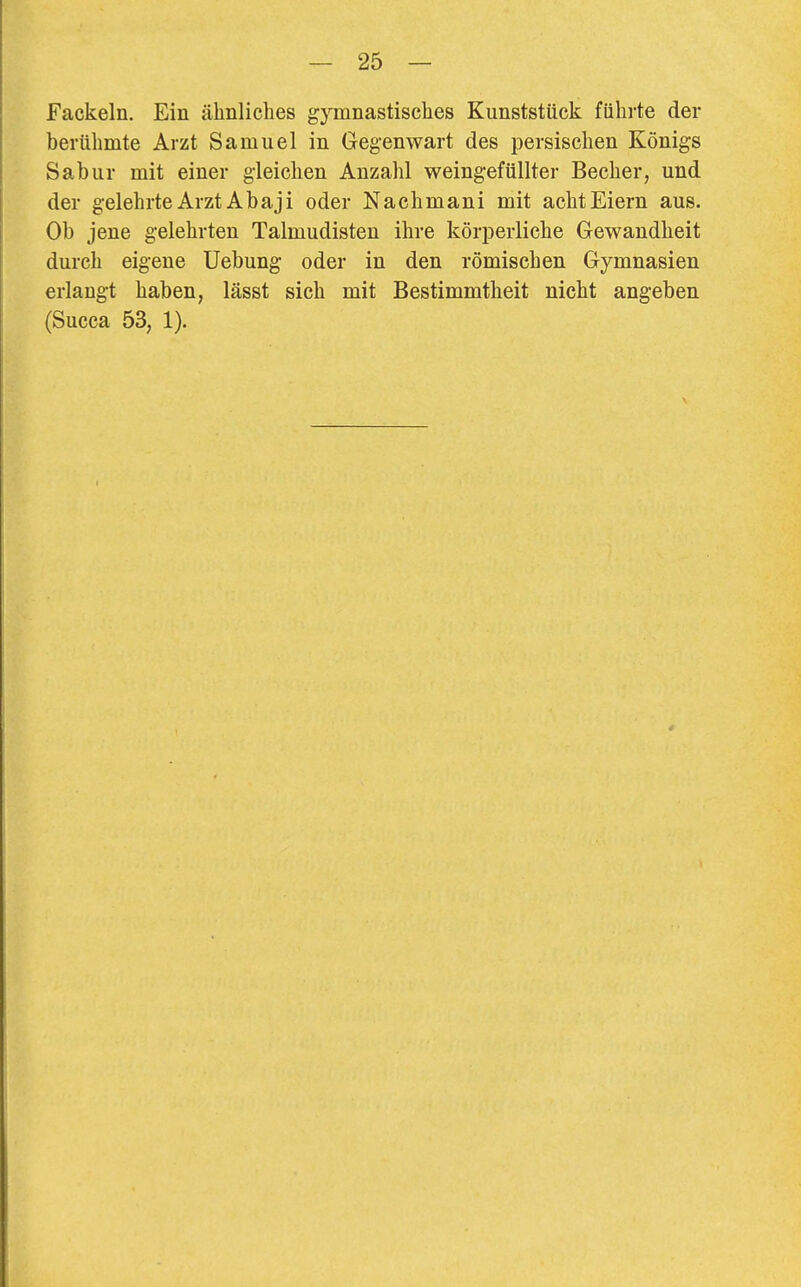 Fackeln. Ein älinliches gymnastisches Kunststück führte der berühmte Arzt Samuel in Gegenwart des persischen Königs Sabur mit einer gleichen Anzahl weingefüllter Becher, und der gelehrte Arzt Abaji oder Nachmani mit acht Eiern aus. Ob jene gelehrten Talmudisten ihre körperliche Gewandheit durch eigene Uebung oder in den römischen Gymnasien erlangt haben, lässt sich mit Bestimmtheit nicht angeben (Succa 53, 1).