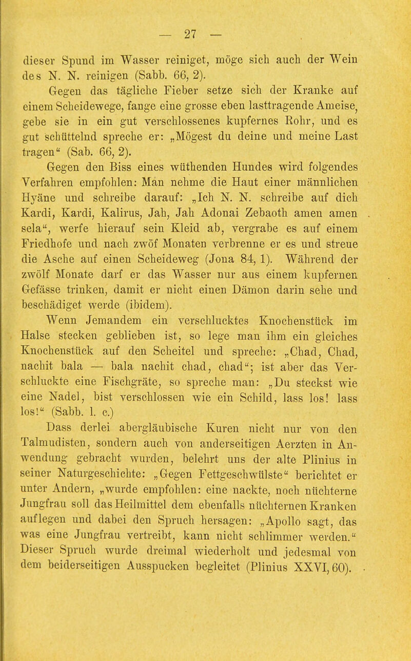 dieser Spund im Wasser reiniget, möge sich aucli der Wein des N. N. reinigen (Sabb. 66, 2). Gegen das tägliche Fieber setze sich der Kranke auf einem Scheidewege, fange eine grosse eben lasttragende Ameise^ gebe sie in ein gut verschlossenes kupfernes Rohr, und es gut schüttelnd spreche er: „Mögest du deine und meine Last tragen (Sab. 66, 2). Gegen den Biss eines wüthenden Hundes wird folgendes Verfahren empfohlen: Man nehme die Haut einer männlichen Hyäne und schreibe darauf: „Ich N. N. schreibe auf dich Kardi, Kardi, Kalirus, Jah, Jah Adonai Zebaoth amen amen sela, werfe hierauf sein Kleid ab, vergrabe es auf einem Friedhofe und nach zwöf Monaten verbrenne er es und streue die Asche auf einen Scheideweg (Jona 84,1), Während der zwölf Monate darf er das Wasser nur aus einem kupfernen Gefässe trinken, damit er nicht einen Dämon darin sehe und beschädiget werde (ibidem). Wenn Jemandem ein verschlucktes Knochenstück im Halse stecken geblieben ist, so lege man ihm ein gleiches Knochenstück auf den Scheitel und spreche: „Chad, Chad, nachit bala — bala nachit chad, chad; ist aber das Ver- schluckte eine Fischgräte, so spreche man: „Du steckst wie eine Nadel, bist verschlossen wie ein Schild, lass los! lass los! (Sabb. 1. c.) Dass derlei abergläubische Kuren nicht nur von den Talmudisten, sondern auch von anderseitigen Aerzten in An- wendung gebracht wurden, belehrt uns der alte Plinius in seiner Naturgeschichte: „Gegen Fettgeschwülste berichtet er unter Andern, „wurde empfohlen: eine nackte, noch nüchterne Jungfrau soll das Heilmittel dem ebenfalls nüchternen Kranken auflegen und dabei den Spruch hersagen: „Apollo sagt, das was eine Jungfrau vertreibt, kann nicht schlimmer werden. Dieser Spruch wurde dreimal wiederholt und jedesmal von dem beiderseitigen Ausspucken begleitet (Plinius XXVI, 60).