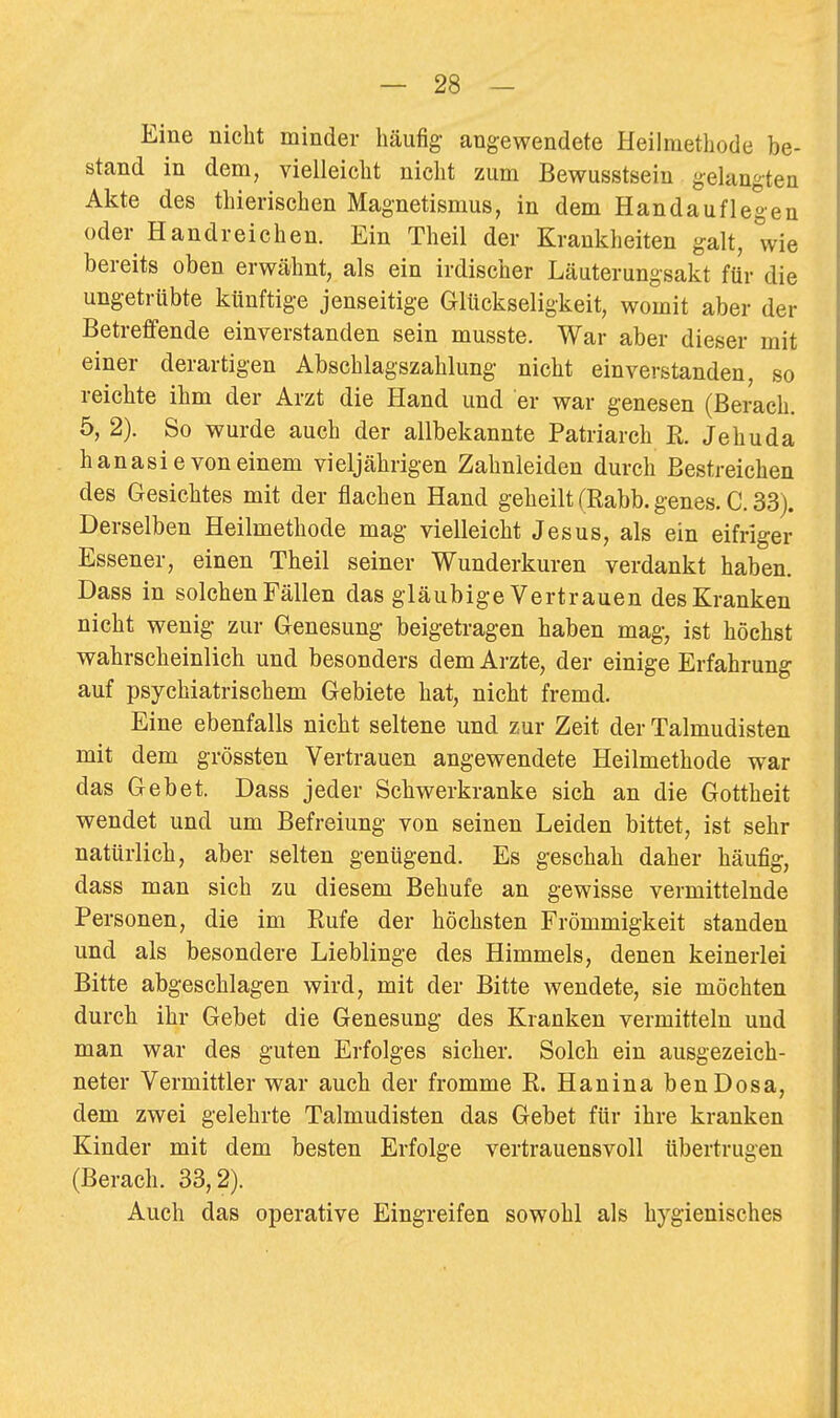 Eine nicht minder häufig angewendete Heilmethode be- stand in dem, vielleicht nicht zum Bewusstsein gelangten Akte des thierischen Magnetismus, in dem Handauflegen oder Handreichen. Ein Theil der Krankheiten galt, wie bereits oben erwähnt, als ein irdischer Läuterungsakt für die ungetrübte künftige jenseitige Glückseligkeit, womit aber der Betreffende einverstanden sein musste. War aber dieser mit einer derartigen Abschlagszahlung nicht einverstanden, so reichte ihm der Arzt die Hand und er war genesen (Berach. 5, 2). So wurde auch der allbekannte Patriarch R. Je hu da hanasie von einem vieljährigen Zahnleiden durch Bestreichen des Gesichtes mit der flachen Hand geheilt (Rabb. genes. C. 33). Derselben Heilmethode mag vielleicht Jesus, als ein eifriger Essener, einen Theil seiner Wunderkuren verdankt haben. Dass in solchen Fällen das gläubige Vertrauen des Kranken nicht wenig zur Genesung beigetragen haben mag, ist höchst wahrscheinlich und besonders dem Arzte, der einige Erfahrung auf psychiatrischem Gebiete hat, nicht fremd. Eine ebenfalls nicht seltene und zur Zeit der Talmudisten mit dem grössten Vertrauen angewendete Heilmethode war das Gebet. Dass jeder Schwerkranke sich an die Gottheit wendet und um Befreiung von seinen Leiden bittet, ist sehr natürlich, aber selten genügend. Es geschah daher häufig, dass man sich zu diesem Behufe an gewisse vermittelnde Personen, die im Rufe der höchsten Frömmigkeit standen und als besondere Lieblinge des Himmels, denen keinerlei Bitte abgeschlagen wird, mit der Bitte wendete, sie möchten durch ihr Gebet die Genesung des Kranken vermitteln und man war des guten Erfolges sicher. Solch ein ausgezeich- neter Vermittler war auch der fromme R. Hanina benDosa, dem zwei gelehrte Talmudisten das Gebet für ihre kranken Kinder mit dem besten Erfolge vertrauensvoll übertrugen (Berach. 33,2). Auch das operative Eingreifen sowohl als hygienisches