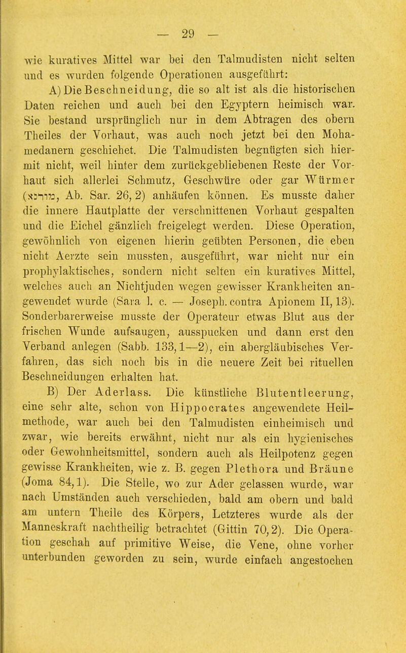 wie kuratives Mittel war bei den Talmudisten nicht selten und es wurden folgende Operationen ausgeführt: A) Die Beschneidung, die so alt ist als die historischen Daten reichen und auch bei den Egyptern heimisch war. Sie bestand ursprünglich nur in dem Abtragen des obern Theiles der Vorhaut, was auch noch jetzt bei den Moha- medanern geschiehet. Die Talmudisten begnügten sich hier- mit nicht, weil hinter dem zurückgebliebenen Eeste der Vor- haut sich allerlei Schmutz, Geschwüre oder gar Würmer (xs!!», Ab. Sar. 26, 2) anhäufen können. Es musste daher die innere Hautplatte der verschnittenen Vorhaut gespalten und die Eichel gänzlich freigelegt werden. Diese Operation, gewöhnlich von eigenen hierin geübten Personen, die eben nicht Aerzte sein mussten, ausgeführt, war nicht nur ein prophylaktisches, sondern nicht selten ein kuratives Mittel, welches auch an Nichtjuden wegen gewisser Krankheiten an- gewendet wurde (Sara 1. c. — Joseph, contra Apionem II, 13). Sonderbarerweise musste der Operateur etwas Blut aus der frischen Wunde aufsaugen, ausspucken und dann erst den Verband anlegen (Sabb. 133,1—2), ein abergläubisches Ver- fahren, das sich noch bis in die neuere Zeit bei rituellen Beschneidungen erhalten hat. B) Der Aderlass. Die künstliche Blutentleerung, eine sehr alte, schon von Hippocrates angewendete Heil- methode, war auch bei den Talmudisten einheimisch und zwar, wie bereits erwähnt, nicht nur als ein hygienisches oder Gewohnheitsmittel, sondern auch als Heilpotenz gegen gewisse Krankheiten, wie z. B. gegen Plethora und Bräune (Joma 84,1). Die Stelle, wo zur Ader gelassen wurde, war nach Umständen auch verschieden, bald am obern und bald am untei-n Theile des Körpers, Letzteres wurde als der Manneskraft nachtheilig betrachtet (Gittin 70,2). Die Opera- tion geschah auf primitive Weise, die Vene, ohne vorher unterbunden geworden zu sein, wurde einfach angestochen