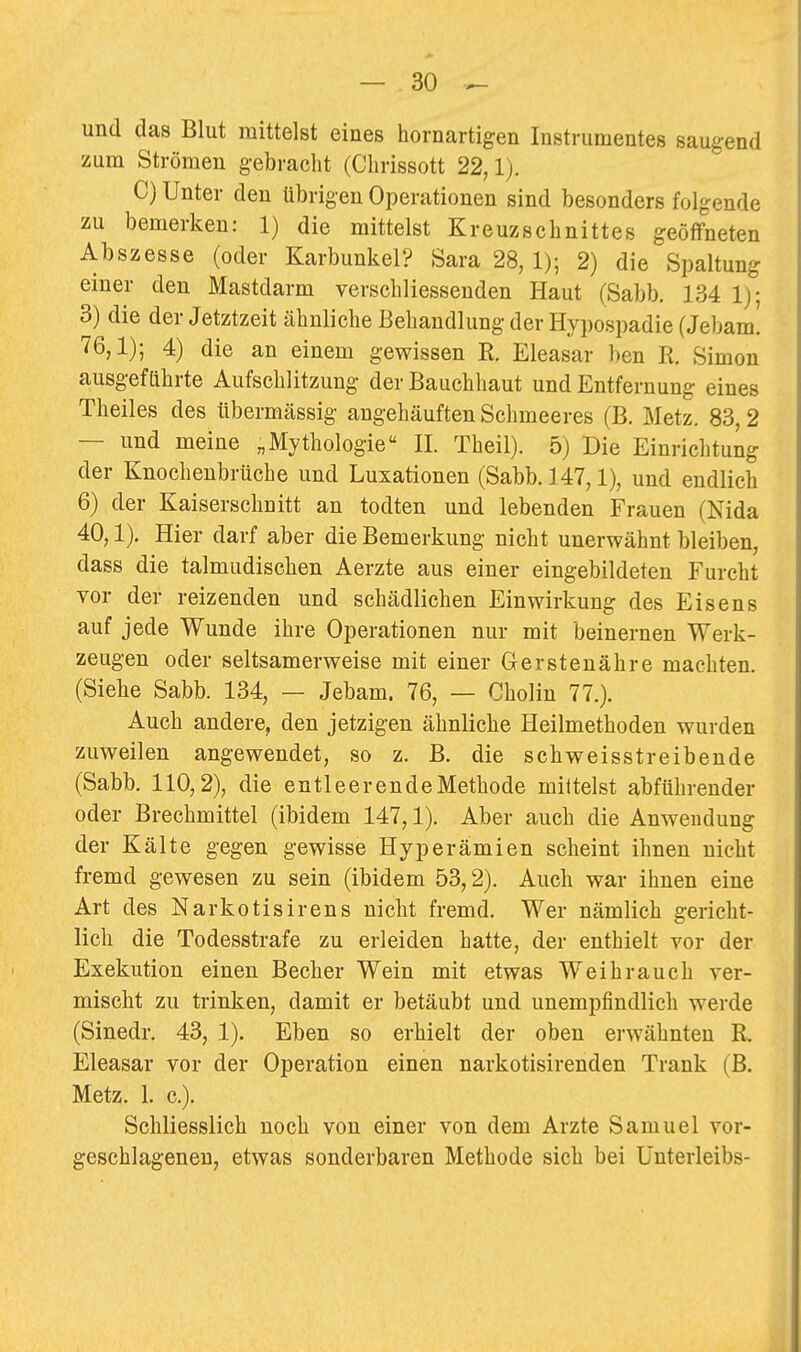 und das Blut mittelst eines hornartigen Instrumentes saugend zum Strömen g-ebraelit (Clirissott 22,1). C) Unter den übrigen Operationen sind besonders folgende zu bemerken: 1) die mittelst Kreuzschnittes geöffneten Abszesse (oder Karbunkel? Sara 28, 1); 2) die Spaltung einer den Mastdarm verschliessenden Haut (Sabb, 134 1); 3) die der Jetztzeit ähnliche Behandlung der Hypospadie (Jebam. 76,1); 4) die an einem gewissen K. Eleasar ben R. Simon ausgeführte Aufschlitzung der Bauchhaut und Entfernung eines Theiles des übermässig angehäuften Sclimeeres (B. Metz. 83,2 — und meine „Mythologie II. Theil). 5) Die Einrichtung der Knocheubrüche und Luxationen (Sabb. 147,1), und endlich 6) der Kaiserschnitt an todten und lebenden Frauen (Nida 40,1), Hier darf aber die Bemerkung nicht unerwähnt bleiben, dass die talmudischen Aerzte aus einer eingebildeten Furcht vor der reizenden und schädlichen Einwirkung des Eisens auf jede Wunde ihre Operationen nur mit beinernen Werk- zeugen oder seltsamerweise mit einer Gerstenähre machten. (Siehe Sabb. 134, — Jebam. 76, — Cholin 77.). Auch andere, den jetzigen ähnliche Heilmethoden wurden zuweilen angewendet, so z. B. die schweisstreibende (Sabb. 110,2), die entleerendeMethode milteist abführender oder Brechmittel (ibidem 147,1). Aber auch die Anwendung der Kälte gegen gewisse Hyperämien scheint ihnen nicht fremd gewesen zu sein (ibidem 53,2). Auch war ihnen eine Art des Narkotisirens nicht fremd. Wer nämlich gericht- lich die Todesstrafe zu erleiden hatte, der enthielt vor der Exekution einen Becher Wein mit etwas Weihrauch ver- mischt zu trinken, damit er betäubt und unempfindlich werde (Sinedr. 43, 1). Eben so erhielt der oben erwähnten R. Eleasar vor der Operation einen narkotisirenden Trank (B. Metz. 1. c). Schliesslich noch von einer von dem Arzte Samuel vor- geschlageneu, etwas sonderbaren Methode sich bei Unterleibs-