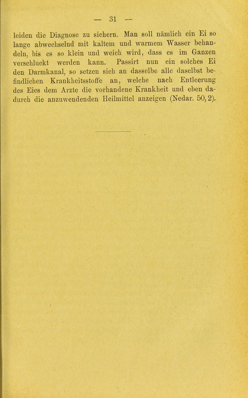 leiden die Diagnose zu sichern. Man soll nämlich ein Ei so lange abwechselnd mit kaltem und warmem Wasser behan- deln, bis es so klein und weich wird, dass es im Ganzen verschluckt werden kann. Passirt nun ein solches Ei den Darmkanal, so setzen sich an dasselbe alle daselbst be- findlichen Krankheitsstoffe an, welche nach Entleerung- des Eies dem Arzte die vorhandene Krankheit und eben da- durch die anzuwendenden Heilmittel anzeigen (Nedar. 50,2).