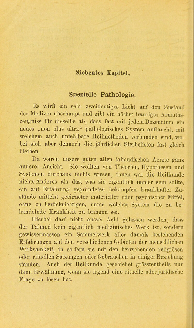 Spezielle Pathologie. Es wirft ein sehr zweideutiges Licht auf den Zustand der Medizin überhaupt und gibt ein höchst trauriges Armuths- zeugniss für dieselbe ab, dass fast mit jedem Dezennium ein neues „non plus ultra pathologisches System auftaucht, mit welchem auch unfehlbare Heilmethoden verbunden sind, wo- bei sich aber dennoch die jährlichen Sterbelisten fast gleich bleiben. Da waren unsere guten alten talmudischen Aerzte ganz anderer Ansicht. Sie wollten von Theorien, Hypothesen und Systemen durchaus nichts wissen, ihnen war die Heilkunde nichts Anderes als das, was sie eigentlich immer sein sollte, ein auf Erfahrung gegründetes Bekämpfen krankhafter Zu- stände mittelst geeigneter materieller oder psychischer Mittel, ohne zu berücksichtigen, unter welches System die zu be- handelnde Krankheit zu bringen sei. Hierbei darf nicht ausser Acht gelassen werden, dass der Talmud kein eigentlich medizinisches Werk ist, sondern gewissermassen ein Sammelwerk aller damals bestehenden Erfahrungen auf den verschiedenen Gebieten der menschlichen Wirksamkeit, in so fern sie mit den herrschenden religiösen oder rituellen Satzungen oder Gebräuchen in einiger Beziehung standen. Auch der Heilkunde geschiehet grösstentheils nur dann Erwähnung, wenn sie irgend eine rituelle oder juridische Frage zu lösen hat.