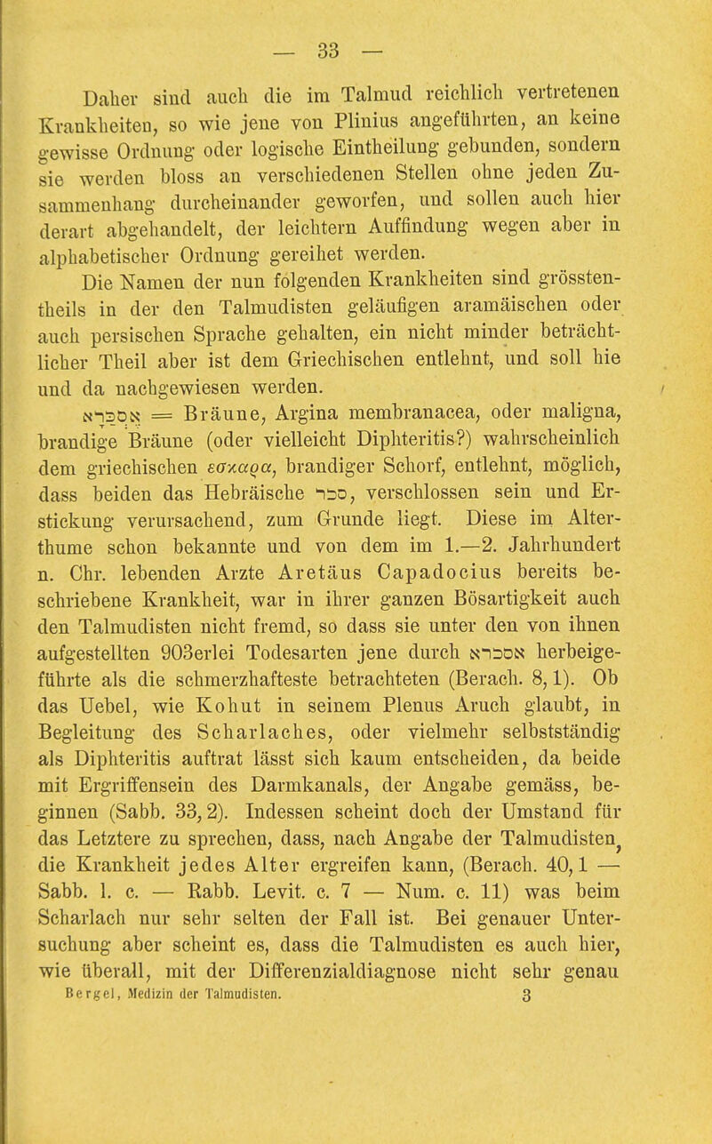 Daher sind aucli die im Talmud reichlicli vertretenen Krankheiten, so wie jene von Plinius angeführten, an keine gewisse Ordnung oder logische Eintheilung gebunden, sondern sie werden bloss an verschiedenen Stellen ohne jeden Zu- sammenhang durcheinander geworfen, und sollen auch hier derart abgehandelt, der leichtern Auffindung wegen aber in alphabetischer Ordnung gereihet werden. Die Namen der nun folgenden Krankheiten sind grössten- theils in der den Talmudisten geläufigen aramäischen oder auch persischen Sprache gehalten, ein nicht minder beträcht- licher Theil aber ist dem Griechischen entlehnt, und soll hie und da nachgewiesen werden. / N'nsDN = Bräune, Argina membranacea, oder maligna, brandige Bräune (oder vielleicht Diphteritis?) wahrscheinlich dem griechischen eoxaqa, brandiger Schorf, entlehnt, möglich, dass beiden das Hebräische 1:30, verschlossen sein und Er- stickung verursachend, zum Grunde liegt. Diese im Alter- thume schon bekannte und von dem im 1.—2. Jahrhundert n. Chr. lebenden Arzte Aretäus Capadocius bereits be- schriebene Krankheit, war in ihrer ganzen Bösartigkeit auch den Talmudisten nicht fremd, so dass sie unter den von ihnen aufgestellten 903erlei Todesarten jene durch ni:3ön herbeige- führte als die schmerzhafteste betrachteten (Berach. 8,1). Ob das Uebel, wie Kohut in seinem Plenus Aruch glaubt, in Begleitung des Scharlaches, oder vielmehr selbstständig als Diphteritis auftrat lässt sich kaum entscheiden, da beide mit Ergriff ensein des Darmkanals, der Angabe gemäss, be- ginnen (Sabb. 33,2). Indessen scheint doch der Umstand für das Letztere zu sprechen, dass, nach Angabe der Talmudisten^ die Krankheit jedes Alter ergreifen kann, (Berach. 40,1 — Sabb. 1. c. — Kabb. Levit, c. 7 — Num. c. 11) was beim Scharlach nur sehr selten der Fall ist. Bei genauer Unter- suchung aber scheint es, dass die Talmudisten es auch hier, wie überall, mit der Differenzialdiagnose nicht sehr genau Bergel, Medizin der Talmudisten. 3