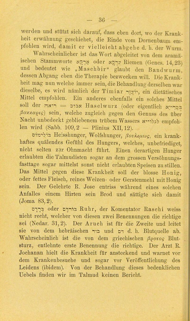 werden und stützt sich darauf, dass eben dort, wo der Krank- heit erwähnung- geschiehet, die Kinde vom Dornenbaum em- pfohlen wird, damit er vielleicht abgehe d. h. der Wurm. Wahrscheinlicher ist das Wort abgeleitet von dem aramä- ischen Stammworte Np/iN oder i^p^y^ Riemen (Genes. 14,23) und bedeutet wie „Maschbir glaubt den Bandwurm, dessen Abgang eben die Therajoie bezwecken will. Die Krank- heit mag nun welche immer sein, die Behandlung derselben war dieselbe, es wird nämlich der Timiar ^T^:in, ein dietätisches Mittel empfohlen. Ein anderes ebenfalls ein solches Mittel soll der tin-i^ = Haselwurz (oder eigentlich a^-^^tn ßaxxaqig) sein, welche zugleich gegen den Genuss des über Nacht unbedeckt gebliebenem trübem Wassers N^^ibab empfoh- len wird (Sabb. 109,2 ~ Plinius XII, 12). 0i72^bia Heisshunger, Wolfshunger, ßovhi.uüg, ein krank- haftes quälendes Gefühl des Hungers, welches, unbefriediget, nicht selten zwr Ohnmacht führt. Einen derartigen Hunger erlaubten die Talmudisten sogar an dem grossen Versöhnungs- fasttage sogar mittelst sonst nicht erlaubten Speisen zu stillen. Das Mittel gegen diese Krankheit soll der blosse Honig, oder fettes Fleisch, reines Weizen- oder Gerstenmehl mit Honig sein. Der Gelehrte R. Jose entriss während eines solchen Anfalles einem Hirten sein Brod und sättigte sich damit (Joma 83,2). oihä oder ö'i'-iis Ruhr, der Komentator Raschi weiss nicht recht, welcher von diesen zwei Benennungen die richtige sei (Nedar. 31,2). Der Aruch ist für die Zweite und leitet sie von dem hebräischen und üi d. h. Blutquelle ab. Wahrscheinlich ist die von dem griechischen ßqorog Blut- sturz, entlehnte erste Benennung die richtige. Der Arzt R, Jochanan hielt die Krankheit für ansteckend und warnet vor dem Krankenbesuche und sogar vor Veröffentlichung des Leidens (ibidem). Von der Behandlung dieses bedenklichen Uebels finden wir im Talmud keinen Bericht.