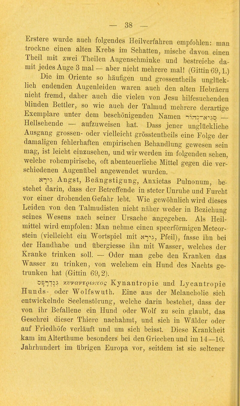 \ — 38 — Erstere wurde auch folgendes Heilverfahren empfohlen: man trockne einen alten Krebs im Schatten, mische davon einen Theil mit zwei Theilen Augenschminke und bestreiche da- mit jedes Auge 3 mal — aber nicht mehrere mal! (Gittin 69,1.) Die im Oriente so häufigen und grossentheils unglück- lich endenden Augenleiden waren auch den alten Hebräern nicht fremd, daher auch die vielen von Jesu hilfesuchenden blinden Bettler, so wie auch der Talmud mehrere derartige Exemplare unter dem beschönigenden Namen -)in;-N^aD — Hellsehende — aufzuweisen hat. Dass jener unglückliche Ausgang grossen- oder vielleicht grösstentheils eine Folge der damaligen fehlerhaften empirischen Behandlung gewesen sein mag, ist leicht einzusehen, und wir werden im folgenden sehen, welche rohempirische, oft abenteuerliche Mittel gegen die ver- schiedenen Augenübel angewendet wurden. say^ Angst, Beängstigung, Anxietas Pulnonum, be- stehet darin, dass der Betreffende in steter Unruhe und Furcht vor einer drohenden Gefahr lebt. Wie gewöhnlich wird dieses Leiden von den Talmudisten nicht näher weder in Beziehung seines Wesens nach seiner Ursache angegeben. Als Heil- mittel wird empfolen: Man nehme einen speerförmigen Meteor- stein (vielleicht ein Wortspiel mit a'i^:^, Pfeil), fasse ihn bei der Handhabe und übergiesse ihn mit Wasser, welches der Kranke trinken soll. — Oder man gebe den Kranken das Wasser zu trinken, von welchem ein Hund des Nachts ge- trunken hat (Gittin 69,2). DS'n'iDJi xvvavTQioTvog Kynantropie und Lycantropie Hunds- oder Wolfswuth. Eine aus der Melancholie sich entwickelnde Seelenstörung, welche darin bestehet, dass der von ihr Befallene ein Hund oder Wolf zu sein glaubt, das Geschrei dieser Thiere nachahmt, und sich in Wälder oder auf Friedhöfe verläuft und um sich beisst. Diese Krankheit kam imAlterthume besonders bei den Griechen und im 14—16. Jahrhundert im übrigen Europa vor, seitdem ist sie seltener