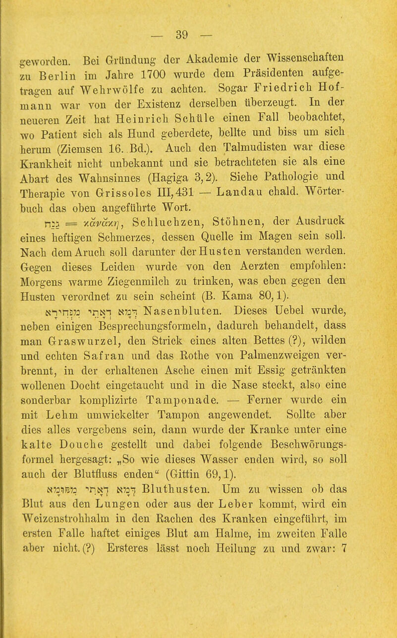 geworden. Bei Gründung der Akademie der Wissenschaften zu Berlin im Jahre 1700 wurde dem Präsidenten aufge- tragen auf Wehrwölfe zu achten. Sogar Friedrich Hof- mann war von der Existenz derselben überzeugt. In der neueren Zeit hat Heinrich Schule einen Fall beobachtet, wo Patient sich als Hund geberdete, bellte und biss um sich herum (Ziemsen 16. Bd.). Auch den Talmudisten war diese Krankheit nicht unbekannt und sie betrachteten sie als eine Abart des Wahnsinnes (Hagiga 3,2). Siehe Pathologie und Therapie von Grissoles HI,431 — Landau chald. Wörter- buch das oben angeführte Wort. n;5 = 'Accvayji], Schluchzen, Stöhnen, der Ausdruck eines heftigen Schmerzes, dessen Quelle im Magen sein soll. Nach dem Aruch soll darunter der Husten verstanden werden. Gegen dieses Leiden wurde von den Aerzten empfohlen: Morgens warme Ziegenmilch zu trinken, was eben gegen den Husten verordnet zu sein scheint (B. Kama 80,1). K^-'HSTo N73'n Nasenbluten, Dieses Uebel wurde, neben einigen Besprechungsformeln, dadurch behandelt, dass man Graswurzel, den Strick eines alten Bettes (?), wilden und echten Safran und das Rothe von Palmenzweigen ver- brennt, in der erhaltenen Asche einen mit Essig getränkten wollenen Docht eingetaucht und in die Nase steckt, also eine sonderbar komplizirte Tamponade. — Ferner wurde ein mit Lehm umwickelter Tampon angewendet. Sollte aber dies alles vergebens sein, dann wurde der Kranke unter eine kalte Douche gestellt und dabei folgende Beschwörungs- formel hergesagt: „So wie dieses Wasser enden wird, so soll auch der Blutfluss enden (Gittin 69,1). N73:)E72 ^riNi Bluthusten. Um zu wissen ob das Blut aus den Lungen oder aus der Leber kommt, wird ein Weizenstrohhalm in den Rachen des Kranken eingeführt, im ersten Falle haftet einiges Blut am Halme, im zweiten Falle aber nicht. (?) Ersteres lässt noch Heilung zu und zwar: 7