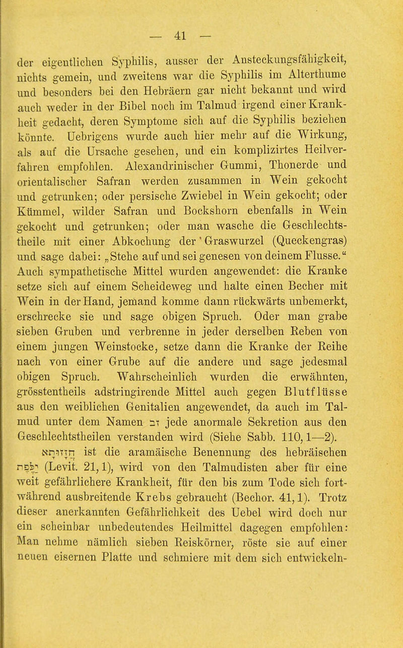 der eigentlichen Syphilis, ausser der Ansteclumgsfähig-keit, nichts gemein, und zweitens war die Syphilis im Alterthume und besonders bei den Hebräern gar nicht bekannt und wird auch weder in der Bibel noch im Talmud irgend einer Krank- heit gedacht, deren Symptome sich auf die Syphilis beziehen könnte. Uebrigens wurde auch hier mehr auf die Wirkung, als auf die Ursache gesehen, und ein komplizirtes Heilver- fahren empfohlen. Alexandrinischer Gummi, Thonerde und orientalischer Safran werden zusammen in Wein gekocht und getrunken; oder persische Zwiebel in Wein gekocht; oder Kümmel, wilder Safran und Bockshorn ebenfalls in Wein gekocht und getrunken; oder man wasche die Geschlechts- theile mit einer Abkochung der' Graswurzel (Queckengras) und sage dabei: „Stehe auf und sei genesen von deinem Flusse. Auch sympathetische Mittel wurden angewendet: die Kranke setze sich auf einem Scheideweg und halte einen Becher mit Wein in der Hand, jemand komme dann rückwärts unbemerkt, erschrecke sie und sage obigen Spruch. Oder man grabe sieben Gruben und verbrenne in jeder derselben Beben von einem jungen Weinstocke, setze dann die Kranke der Reihe nach von einer Grube auf die andere und sage jedesmal obigen Spruch, Wahrscheinlich wurden die erwähnten, grösstentheils adstringirende Mittel auch gegen Blutflüsse aus den weiblichen Genitalien angewendet, da auch im Tal- mud unter dem Namen jede anormale Sekretion aus den Geschlechtstheilen verstanden wird (Siehe Sabb. 110,1—2), NnJiTTH ist die aramäische Benennung des hebräischen n?^;; (Levit. 21,1), wird von den Talmudisten aber für eine weit gefährlichere Krankheit, für den bis zum Tode sich fort- während ausbreitende Krebs gebraucht (Bechor. 41,1). Trotz dieser anerkannten Gefährlichkeit des Uebel wird doch nur ein scheinbar unbedeutendes Heilmittel dagegen empfohlen: Man nehme nämlich sieben Reiskörner, röste sie auf einer neuen eisernen Platte und schmiere mit dem sich entwickeln-