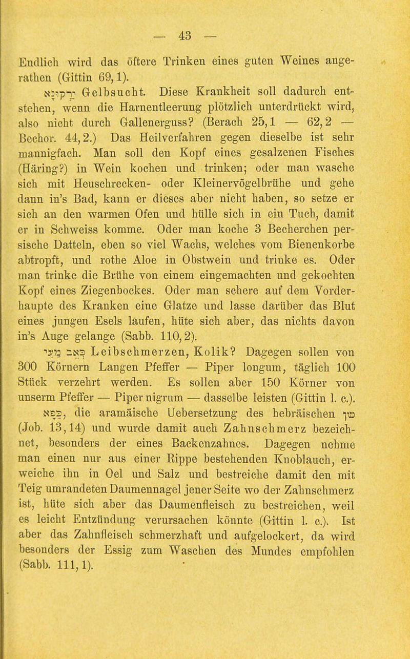 Endlich wird das öftere Trinken eines guten Weines ange- rathen (Gittin 69,1). Ni^p'r Gelbsucht. Diese Krankheit soll dadurch ent- stehen, wenn die Harnentleerung plötzlich unterdrückt wird, also nicht durch Gallenerguss? (Berach 25,1 — 62,2 — Bechor. 44,2.) Das Heilverfahren gegen dieselbe ist sehr mannigfach. Man soll den Kopf eines gesalzenen Fisches (Häring?) in Wein kochen und trinken; oder man wasche sich mit Heuschrecken- oder Kleinervögelbrtihe und gehe dann in's Bad, kann er dieses aber nicht haben, so setze er sich an den warmen Ofen und hülle sich in ein Tuch, damit er in Schweiss komme. Oder man koche 3 Becherchen per- sische Datteln, eben so viel Wachs, welches vom Bienenkorbe abtropft, und rothe Aloe in Obstwein und trinke es. Oder man trinke die Brühe von einem eingemachten und gekochten Kopf eines Ziegenbockes. Oder man schere auf dem Vorder- haupte des Kranken eine Glatze und lasse darüber das Blut eines jungen Esels laufen, hüte sich aber, das nichts davon in's Auge gelange (Sabb. 110,2). ■^^73 iN3 Leibschmerzen, Kolik? Dagegen sollen von 300 Körnern Langen Pfeffer — Piper longum, täglich 100 Stück verzehrt werden. Es sollen aber 150 Körner von unserm Pfeffer — Piper nigrum — dasselbe leisten (Gittin 1. c). die aramäische Uebersetzung des hebräischen iiü (Job. 13,14) und wurde damit auch Zahnschmerz bezeich- net, besonders der eines Backenzahnes. Dagegen nehme man einen nur aus einer Rippe bestehenden Knoblauch, er- weiche ihn in Oel und Salz und bestreiche damit den mit Teig umrandeten Daumennagel jener Seite wo der Zahnschmerz ist, hüte sich aber das Daumenfleisch zu bestreichen, weil es leicht Entzündung verursachen könnte (Gittin 1. c). Ist aber das Zahnfleisch schmerzhaft und aufgelockert, da wird besonders der Essig zum Waschen des Mundes empfohlen (Sabb. 111,1).