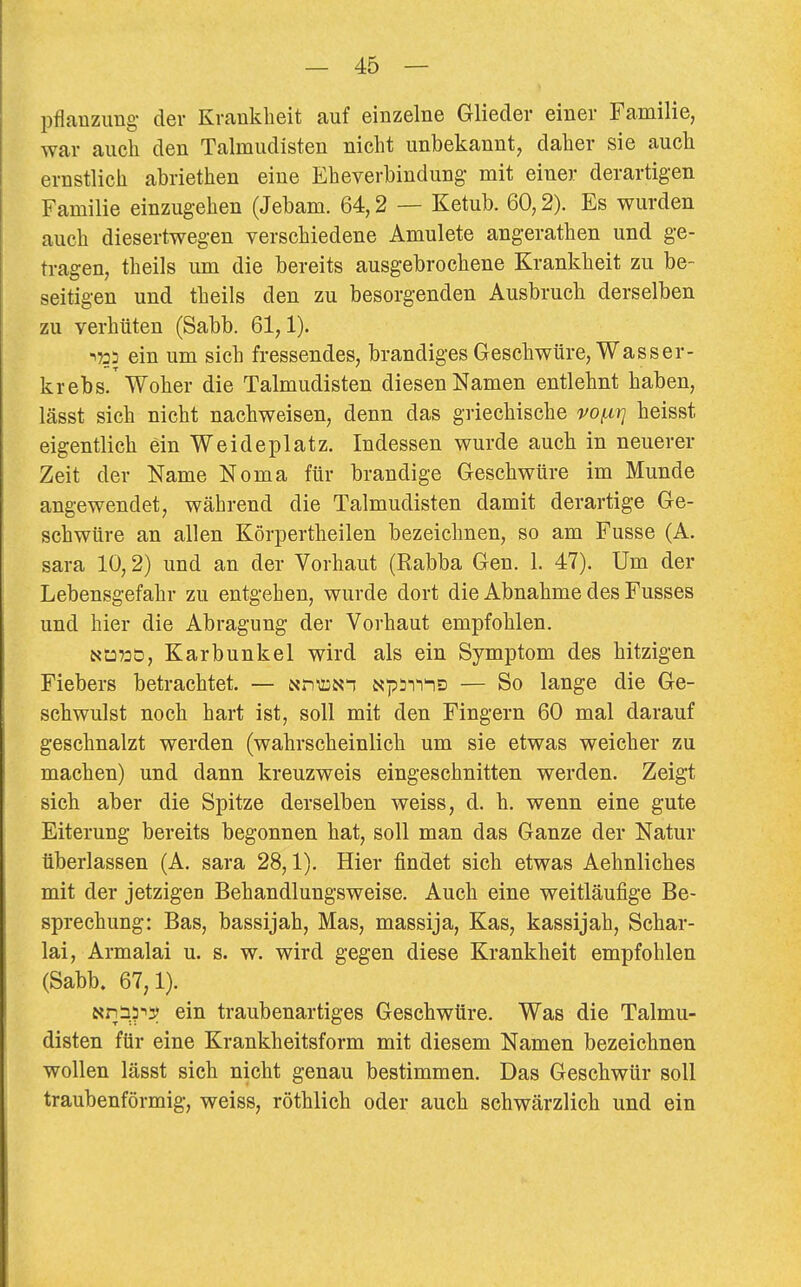 Pflanzung- der Krankheit auf einzelne Glieder einer Familie, war auch den Talmudisten nicht unbekannt, daher sie auch ernstlich abriethen eine Eheverbindung- mit einer derartigen Familie einzugehen (Jebam. 64,2 — Ketub. 60,2). Es wurden auch diesertwegen verschiedene Amulete angerathen und ge- tragen, theils um die bereits ausgebrochene Krankheit zu be- seitigen und theils den zu besorgenden Ausbruch derselben zu verhüten (Sabb. 61,1). 1733 ein um sich fressendes, brandiges Geschwüre, Wasser- krebs/Woher die Talmudisten diesen Namen entlehnt haben, lässt sich nicht nachweisen, denn das griechische vo/^irj heisst eigentlich ein Weideplatz. Indessen wurde auch in neuerer Zeit der Name Noma für brandige Geschwüre im Munde angewendet, während die Talmudisten damit derartige Ge- schwüre an allen Körpertheilen bezeichnen, so am Fusse (A. sara 10,2) und an der Vorhaut (Rabba Gen. 1. 47). Um der Lebensgefahr zu entgehen, wurde dort die Abnahme des Fusses und hier die Abragung der Vorhaut empfohlen. N-Ü70D, Karbunkel wird als ein Symptom des hitzigen Fiebers betrachtet. — NniüNi Np^-rrnD — So lange die Ge- schwulst noch hart ist, soll mit den Fingern 60 mal darauf geschnalzt werden (wahrscheinlich um sie etwas weicher zu machen) und dann kreuzweis eingeschnitten werden. Zeigt sich aber die Spitze derselben weiss, d. h. wenn eine gute Eiterung bereits begonnen hat, soll man das Ganze der Natur überlassen (A. sara 28,1). Hier findet sich etwas Aehnliches mit der jetzigen Behandlungsweise. Auch eine weitläufige Be- sprechung: Bas, bassijah, Mas, massija, Kas, kassijah, Schar- ia!, Armalai u. s. w. wird gegen diese Krankheit empfohlen (Sabb. 67,1). Nnä?'5| ein traubenartiges Geschwüre. Was die Talmu- disten für eine Krankheitsform mit diesem Namen bezeichnen wollen lässt sich nicht genau bestimmen. Das Geschwür soll traubenförmig, weiss, röthlich oder auch schwärzlich und ein