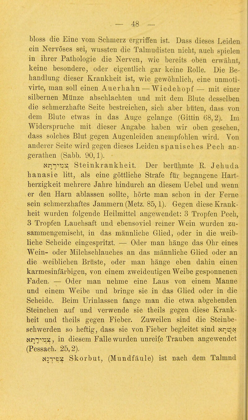 bloss die Eine vom Schmerz ergriffen ist. Dass dieses Leiden ein Nervöses sei, wussten die Talmudisten nicht, auch spielen in ihrer Pathologie die Nerven, wie bereits oben erwähnt, keine besondere, oder eigentlich gar keine Kolle. Die Be- handlung dieser Krankheit ist, wie gewöhnlich, eine unmoti- virte, man soll einen Auerhahn — Wiedehopf — mit einer silbernen Münze abschlachten und mit dem Blute desselben die schmerzhafte Seite bestreichen, sich aber hüten, dass von dem Blute etwas in das Auge gelange (Gittin 68,2). Im Widerspruche mit dieser Angabe haben wir oben gesehen, dass solches Blut gegen Augenleiden anempfohlen wird. Von anderer Seite wird gegen dieses Leiden spanisches Pech an- gerathen (Sabb. 90,1). • Nn'i-'73^ Steinkrankheit. Der berühmte R. Jehuda ha na sie litt, als eine göttliche Strafe für begangene Hart- herzigkeit mehrere Jahre hindurch an diesem Uebel und wenn er den Harn ablassen sollte, hörte man schon in der Ferne sein schmerzhaftes Jammern (Metz. 85,1). Gegen diese Krank- heit wurden folgende Heilmittel angewendet: 3 Tropfen Pech, 3 Tropfen Lauchsaft und ebensoviel reiner Wein wurden zu- sammengemischt, in das männliche Glied, oder in die weib- liche Scheide eingespritzt. — Oder man hänge das Ohr eines Wein- oder Milchschlauches an das männliche Glied oder an die weiblichen Brüste, oder man hänge eben dahin einen karmesinfärbigen, von einem zweideutigen Weibe gesponnenen Faden. — Oder man nehme eine Laus von einem Manne und einem Weibe und bringe sie in das Glied oder in die Scheide. Beim Urinlassen fange man die etwa abgehenden Steinchen auf und verwende sie theils gegen diese Krank- heit und theils gegen Fieber. Zuweilen sind die Steinbe- schwerden so heftig, dass sie von Fieber begleitet sind NnujN Nn'iiüi?, in diesem Falle wurden unreife Trauben angewendet (Pessach. 25,2). Nai-'s:? Skorbut, (Mundfäule) ist nach dem Talmnd