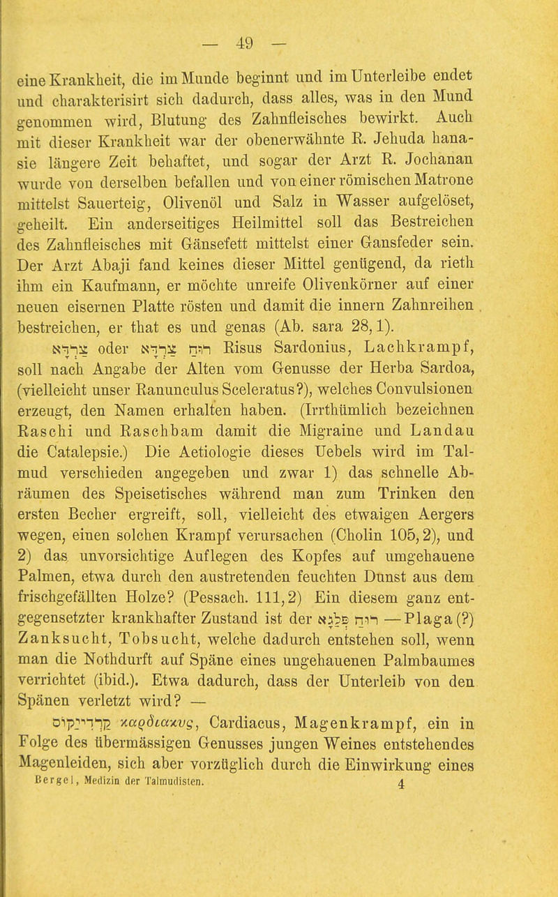 eine Krankheit, die im Munde beginnt und im Unterleibe endet und charakterisirt sieb dadurch, dass alles, was in den Mund genommen wird, Blutung des Zahnfleisches bewirkt. Auch mit dieser Krankheit war der obenerwähnte R Jehuda hana- sie längere Zeit behaftet, und sogar der Arzt R. Jochanan wurde von derselben befallen und von einer römischen Matrone mittelst Sauerteig, Olivenöl und Salz in Wasser aufgelöset, geheilt. Ein anderseitiges Heilmittel soll das Bestreichen des Zahnfleisches mit Gänsefett mittelst einer Gansfeder sein. Der Arzt Abaji fand keines dieser Mittel genügend, da rieth ihm ein Kaufmann, er möchte unreife Olivenkörner auf einer neuen eisernen Platte rösten und damit die Innern Zahnreihen bestreichen, er that es und genas (Ab. sara 28,1). «■^hit oder iS'i^it Risus Sardonius, Lachkrampf, soll nach Angabe der Alten vom Genüsse der Herba Sardoa, (vielleicht unser EanunculusSceleratus?), welches Convulsionen erzeugt, den Namen erhalten haben. (Irrthümlich bezeichnen Raschi und Raschbam damit die Migraine und Landau die Catalepsie.) Die Aetiologie dieses Uebels wird im Tal- mud verschieden angegeben und zwar 1) das schnelle Ab- räumen des Speisetisches während man zum Trinken den ersten Becher ergreift, soll, vielleicht des etwaigen Aergers wegen, einen solchen Krampf verursachen (Cholin 105,2), und 2) das unvorsichtige Auflegen des Kopfes auf umgehauene Palmen, etwa durch den austretenden feuchten Dunst aus dem frischgefällten Holze? (Pessach. 111,2) Ein diesem ganz ent- gegensetzter krankhafter Zustand ist der «abE ni^ —Plaga(?) Zanksucht, Tobsucht, welche dadurch entstehen soll, wenn man die Nothdurft auf Späne eines ungehauenen Palmbaumes verrichtet (ibid.). Etwa dadurch, dass der Unterleib von den Spänen verletzt wird? — 0'''p-''11i2 ytaqÖLaxvg, Cardiacus, Magenkrampf, ein in Folge des übermässigen Genusses jungen Weines entstehendes Magenleiden, sich aber vorzüglich durch die Einwirkung eines Berge 1, Medizin der Talmudisten. 4