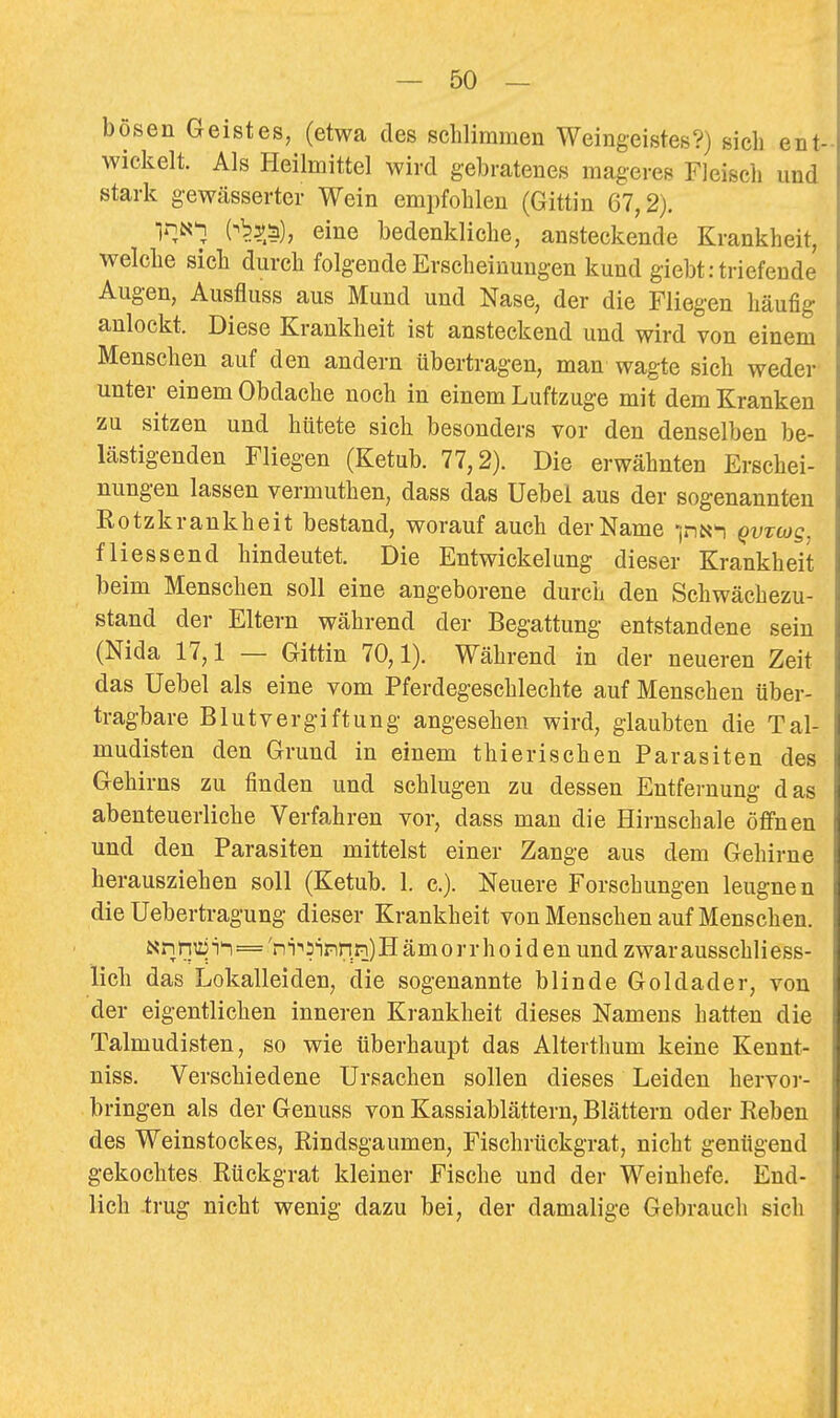 bösen Geistes, (etwa des schlimmen Weingeistes?) sich ent- wickelt. Als Heilmittel wird gebratenes mageres Fleiscli und stark gewässerter Wein empfohlen (Gittin 67,2). irjN^ eine bedenkliche, ansteckende Krankheit, welche sich durch folgende Erscheinungen kund giebt: triefende Augen, Ausfluss aus Mund und Nase, der die Fliegen häufig anlockt. Diese Krankheit ist ansteckend und wird von einem Menschen auf den andern übertragen, man wagte sich weder- unter einem Obdache noch in einem Luftzuge mit dem Kranken zu sitzen und hütete sich besonders vor den denselben be- lästigenden Fliegen (Ketub. 77,2). Die erwähnten Erschei- nungen lassen vermuthen, dass das Uebel aus der sogenannten Eotzkrankheit bestand, worauf auch der Name Qvztog, flies send hindeutet. Die Entwickelung dieser Krankheit beim Menschen soll eine angeborene durch den Schwächezu- stand der Eltern während der Begattung entstandene sein (Nida 17,1 — Gittin 70,1). Während in der neueren Zeit das Uebel als eine vom Pferdegeschlechte auf Menschen tiber- tragbare Blutvergiftung angesehen wird, glaubten die Tal- mudisten den Grund in einem thierischen Parasiten des Gehirns zu finden und schlugen zu dessen Entfernung das abenteuerliche Verfahren vor, dass man die Hirnschale öffnen und den Parasiten mittelst einer Zange aus dem Gehirne herausziehen soll (Ketub. 1. c). Neuere Forschungen leugnen die Uebertragung dieser Krankheit von Menschen auf Menschen. Nn nuj ='ni-'S'innn) Hämorrhoiden und zwar ausschliess- lich das Lokalleiden, die sogenannte blinde Goldader, von der eigentlichen inneren Krankheit dieses Namens hatten die Talmudisten, so wie überhaupt das Alterthum keine Kennt- niss. Verschiedene Ursachen sollen dieses Leiden hervor- bringen als der Genuss von Kassiablättern, Blättern oder Reben des Weinstockes, Rindsgaumen, Fischrückgrat, nicht genügend gekochtes Rückgrat kleiner Fische und der Weinhefe. End- lich -trug nicht wenig dazu bei, der damalige Gebrauch sich