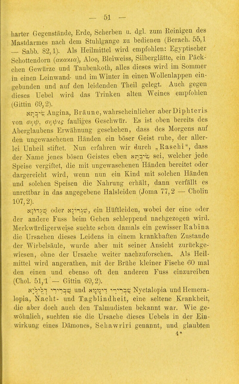 harter Gegenstände, Erde, Scherben u. dgl. zum Beinigen des Mastdcarmes nach dem Stuhlgange zu bedienen (Berach. 55,1 — Sabb. 82,1). Als Heilmittel wird empfohlen: Egyptischer Schottendorn (axaxm), Aloe, Bleiweiss, Silberglätte, ein Päck- chen Gewürze und Taubenkoth, alles dieses wird im Sommer in einen Leinwand- und im Winter in einen Wollenlappen ein- gebunden und auf den leidenden Theil gelegt. Auch gegen dieses Uebel wird das Trinken alten Weines empfohlen (Gittin 69,2). NPi^t Angina, Bräune, wahrscheinlicher aber Diphteris von ff/jV, orjipcg fauliges Geschwür. Es ist oben bereits des Aberglaubens Erwähnung geschehen, dass des Morgens auf den ungewaschenen Händen ein böser Geist ruhe, der aller- lei Unheil stiftet. Nun erfahren wir durch „Raschi, dass der Name jenes bösen Geistes eben «riä^ü: sei, welcher jede Speise vergiftet, die mit ungewaschenen Händen bereitet oder dargereicht wird, wenn nun ein Kind mit solchen Händen und solchen Speisen die Nahrung erhält, dann verfällt es unrettbar in das angegebene Halsleiden (Joma 77,2 — Cholin 107,2). N:'n.v»D oder ein Hüftleiden, wobei der eine oder der andere Fuss beim Gehen schleppend nachgezogen wird. Merkwürdigerweise suchte schon damals ein gewisser Rabina die Ursachen dieses Leidens in einem krankhaften Zustande der Wirbelsäule, wurde aber mit seiner Ansicht zurückge- wiesen, ohne der Ursache weiter nachzuforschen. Als Heil- mittel wird angerathen, mit der Brühe kleiner Fische 60 mal den einen und ebenso oft den anderen Fuss einzureiben (Chol. 51,1 — Gittin 69,2). ^I^!^^ und n7372i'i ^^'''nSTi; Nyctalopia und Hemera- lopia, Nacht- und Tagblindheit, eine seltene Krankheit, die aber doch auch den Talmudisten bekannt war. Wie ge- wöhnlich, suchten sie die Ursache dieses Uebels in der Ei»- wirkung eines Dämones, Schawriri genannt, und glaubten 4*