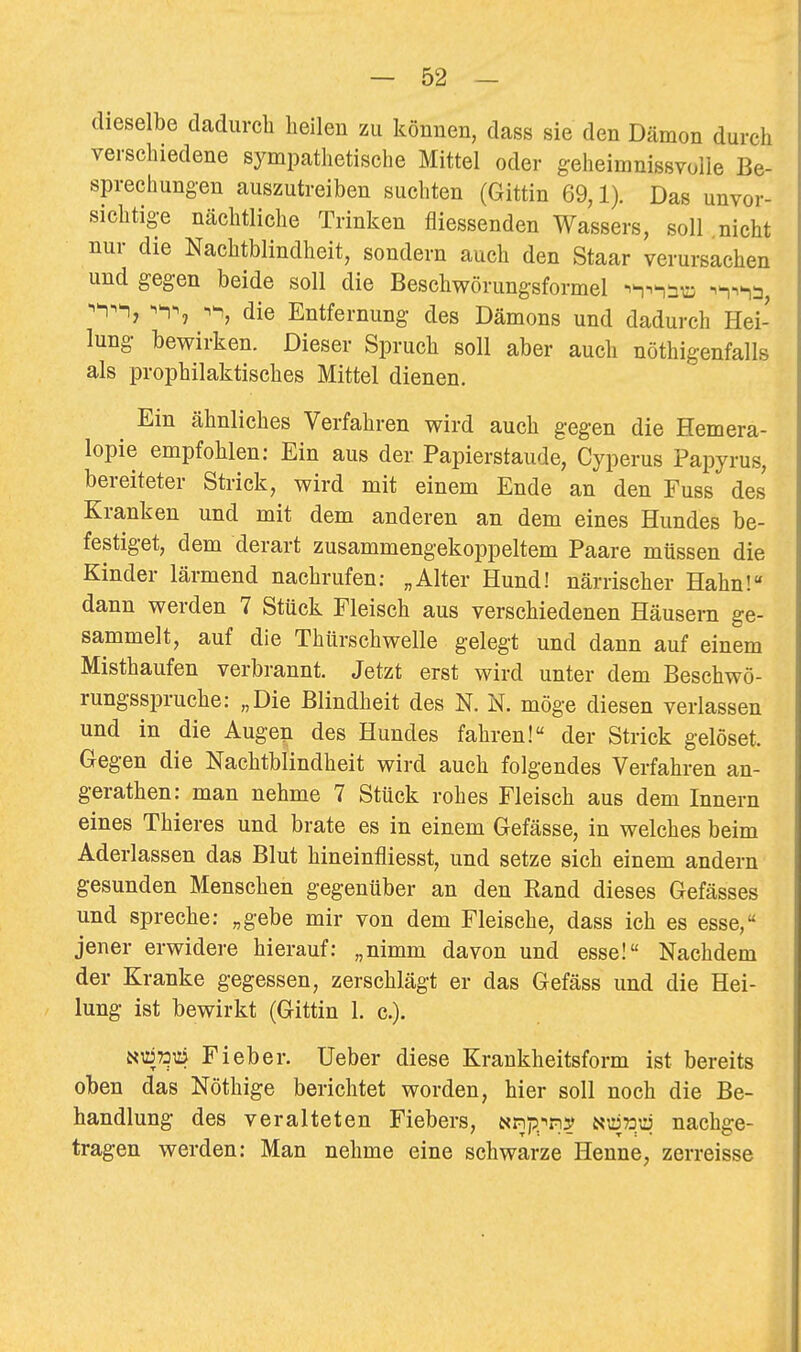 dieselbe dadurch heilen zu können, dass sie den Dämon durch verschiedene sympathetische Mittel oder geheimnissvolle Be- sprechungen auszutreiben suchten (Gittin 69,1). Das unvor- sichtige nächtliche Trinken fliessenden Wassers, soll nicht nur die Nachtblindheit, sondern auch den Staar verursachen und gegen beide soll die Beschwörungsformel -n^^äu; -^^^-n^, ^^^ij -^^^ die Entfernung des Dämons und dadurch Hei- lung bewirken. Dieser Spruch soll aber auch nöthigenfalls als prophilaktisches Mittel dienen. Ein ähnliches Verfahren wird auch gegen die Hemera- lopie empfohlen: Ein aus der Papierstaude, Cyperus Papyrus, bereiteter Strick, wird mit einem Ende an den Fuss des Kranken und mit dem anderen an dem eines Hundes be- festiget, dem derart zusammengekoppeltem Paare müssen die Kinder lärmend nachrufen; „Alter Hund! närrischer Hahn! dann werden 7 Stück Fleisch aus verschiedenen Häusern ge- sammelt, auf die Thürschwelle gelegt und dann auf einem Misthaufen verbrannt. Jetzt erst wird unter dem Beschwö- rungsspruche: „Die Blindheit des N. N. möge diesen verlassen und in die Augen des Hundes fahren! der Strick gelöset. Gegen die Nachtblindheit wird auch folgendes Verfahren an- gerathen: man nehme 7 Stück rohes Fleisch aus dem Innern eines Thieres und brate es in einem Gefässe, in welches beim Aderlassen das Blut hineinfliesst, und setze sich einem andern gesunden Menschen gegenüber an den Rand dieses Gefässes und spreche: „gebe mir von dem Fleische, dass ich es esse, jener erwidere hierauf: „nimm davon und esse! Nachdem der Kranke gegessen, zerschlägt er das Gefäss und die Hei- lung ist bewirkt (Gittin 1. c). NüiToiä Fieber. Ueber diese Krankheitsform ist bereits oben das Nöthige berichtet worden, hier soll noch die Be- handlung des veralteten Fiebers, ap)p^-^p]y «^»tj nachge- tragen werden: Man nehme eine schwarze Henne, zerreisse