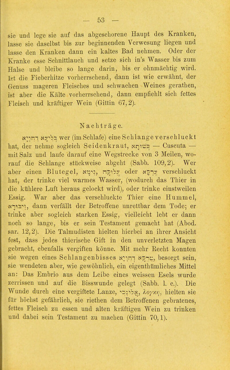 sie und lege sie auf das abgeschorene Haupt des Kranken, lasse sie daselbst bis zur beginnenden Verwesung liegen und lasse den Kranken dann ein kaltes Bad nehmen. Oder der Kranke esse Schnittlauch und setze sich in's Wasser bis zum Halse und bleibe so lange darin, bis er ohnmächtig wird. Ist die Fieberhitze vorherrschend, dann ist wie erwähnt, der G-enuss mageren Fleisches und schwachen Weines gerathen, ist aber die Kälte vorherrschend, dann empfiehlt sich fettes Fleisch und kräftiger Wein (Gittin 67,2). Nachträge. N^-inn üiTb'^ wer (im Schlafe) eine Schlange verschluckt hat, der nehme sogleich Seidenkraut, NnTO3 — Cuscuta — mit Salz und laufe darauf eine Wegstrecke von 3 Meilen, wo- rauf die Schlange stückweise abgeht (Sabb. 109,2). Wer aber einen Blutegel, N^a-^s, oder nj^i:^ verschluckt hat, der trinke viel warmes Wasser, (wodurch das Thier in die kühlere Luft heraus gelockt wird), oder trinke einstweilen Essig. War aber das verschluckte Thier eine Hummel, N'nia-''!, dann verfällt der Betroffene unrettbar dem Tode; er trinke aber sogleich starken Essig, vielleicht lebt er dann noch so lange, bis er sein Testament gemacht hat (Abod. sar. 12,2). Die Talmudisten hielten hierbei an ihrer Ansicht fest, dass jedes thierische Gift in den unverletzten Magen gebracht, ebenfalls vergiften könne. Mit mehr Recht konnten sie wegen eines Schlangenbisses i^lin^, ^i^'^t^? besorgt sein, sie wendeten aber, wie gewöhnlich, ein eigenthümliches Mittel an: Das Embrio aus dem Leibe eines weissen Esels wurde zerrissen und auf die Bisswunde gelegt (Sabb. 1. c). Die Wunde durch eine vergiftete Lanze, ^^iibN, loyxrj, hielten sie für höchst gefährlich, sie riethen dem Betroffenen gebratenes, fettes Fleisch zu essen und alten kräftigen Wein zu trinken und dabei sein Testament zu machen (Gittin 70,1).