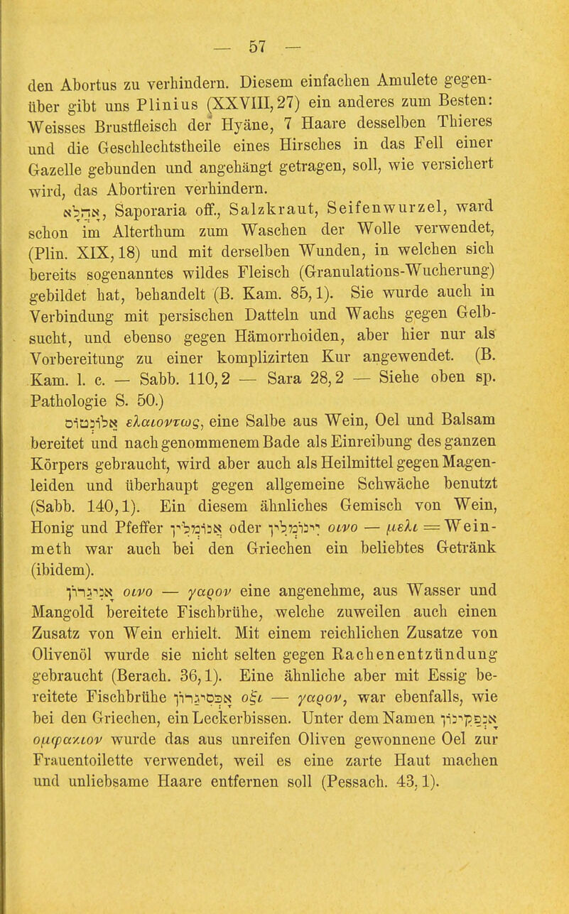 den Abortus zu verhindern. Diesem einfachen Anmiete gegen- über gibt uns Plinius ^XXVIII,27) ein anderes zum Besten: Weisses Brustfleisch der Hyäne, 7 Haare desselben Thieres und die Geschlechtstheile eines Hirsches in das Fell einer Gazelle gebunden und angehängt getragen, soll, wie versichert wird, das Abortiren verhindern. NbnN, Saporaria off., Salzkraut, Seifenwurzel, ward schon im Alterthum zum Waschen der Wolle verwendet, (Plin. XIX, 18) und mit derselben Wunden, in welchen sich bereits sogenanntes wildes Fleisch (Granulations-Wucherung) gebildet hat, behandelt (B. Kam. 85,1). Sie wurde auch in Verbindung mit persischen Datteln und Wachs gegen Gelb- sucht, und ebenso gegen Hämorrhoiden, aber hier nur als Vorbereitung zu einer komplizirten Kur angewendet. (B. Kam. 1. c. — Sabb. 110,2 — Sara 28,2 — Siehe oben sp. Pathologie S. 50.) öiüDlbN elaiovTwg, eine Salbe aus Wein, Oel und Balsam bereitet und nach genommenem Bade als Einreibung des ganzen Körpers gebraucht, wird aber auch als Heilmittel gegen Magen- leiden und überhaupt gegen allgemeine Schwäche benutzt (Sabb. 140,1). Ein diesem ähnliches Gemisch von Wein, Honig und Pfeffer vbwiiJs: oder T^bTois-^: olvo — [j,sXt = Wein- meth war auch bei den Griechen ein beliebtes Getränk (ibidem). 'j'Tn^'^ii« oLvo — yaqov eine angenehme, aus Wasser und Mangold bereitete Fischbrühe, welche zuweilen auch einen Zusatz von Wein erhielt. Mit einem reichlichen Zusätze von Olivenöl wurde sie nicht selten gegen Rachenentztindung gebraucht (Berach. 36,1). Eine ähnliche aber mit Essig be- reitete Fischbrühe ■ji^.i'ipSN o^t — yaQov, war ebenfalls, wie bei den Griechen, ein Leckerbissen. Unter dem Namen ^^3'pö;N oy.(pa7.Lov wurde das aus unreifen Oliven gewonnene Oel zur Frauentoilette verwendet, weil es eine zarte Haut machen und unliebsame Haare entfernen soll (Pessach. 43,1).