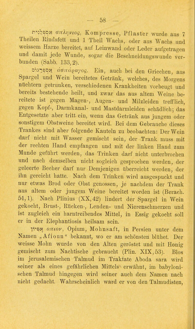 rr^ibsDN GTtlrjvtog, Kompresse, Pflaster wurde aus 7 Theilen Eindsfett und 1 Theil Wachs, oder aus Wachs und weissem Harze bereitet, auf Leinwand oder Leder aufgetragen und damit jede Wunde, sogar die Beschneidungswunde ver- bunden (Sabb. 133,2). öi^lBöN äonäqayos. Ein, auch bei den Griechen, aus Spargel und Wein bereitetes Getränk, welches, des Morgens nüchtern getrunken, verschiedenen Krankheiten vorbeugt und bereits bestehende heilt, und zwar das aus altem Weine be- reitete ist gegen Magen-, Augen- und Milzleiden trefflich, gegen Kopf-, Darmkanal- und Mastdarmleiden schädlich; das Entgesetzte aber tritt, ein, wenn das Getränk aus jungem oder sonstigem Obstweine bereitet wird. Bei dem Gebrauche dieses Trankes sind aber folgende Kauteln zu beobachten: Der Wein darf nicht mit Wasser gemischt sein, der Trank muss mit der rechten Hand empfangen und mit der linken Hand zum Munde geführt werden, das Trinken darf nicht unterbrochen und nach demselben nicht sogleich gesprochen werden, der geleerte Becher darf nur Demjenigen überreicht werden, der ihn gereicht hatte. Nach dem Trinken wird ausgespuckt und nur etwas Brod oder Obst genossen, je nachdem der Trank aus altem oder jungem Weine bereitet worden ist (Berach. 51,1). Nach Plinius (XX, 42) lindert der Spargel in Wein gekocht, Brust-, Rücken-, Lenden- und Nierenschmerzen und ist zugleich ein harntreibendes Mittel, in Essig gekocht soll er in der Elephantiosis heilsam sein. li-'SN 07tcov, Opium, Mohnsaft, in Persien unter dem Namen „Afioun bekannt, wo er am schönsten blühet. Der weisse Mohn wurde von den Alten geröstet und mit Honig gemischt zum Nachtische gebraucht (Plin. XIX, 53). Bios im jerusalemischen Talmud im Traktate Aboda sara wird seiner als eines gefährlichen Mittels erwähnt, im babyloni- schen Talmud hingegen wird seiner auch dem Namen nach nicht gedacht. Wahrscheinlich ward er von den Talmudisten,