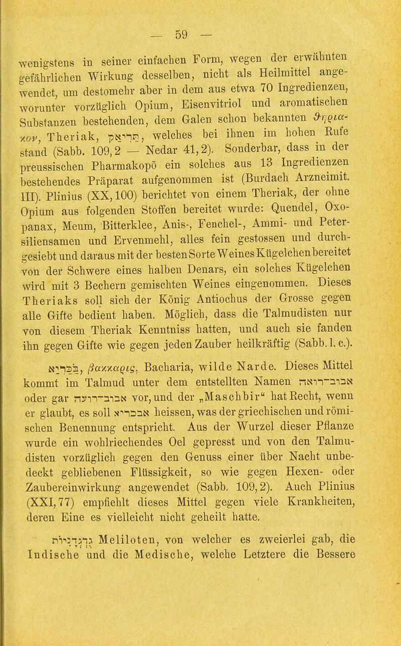 wenigstens in seiner einfachen Form, wegen der erwähnten gefährlichen Wirkung desselben, nicht als Heilmittel ange- wendet, um destomehr aber in dem aus etwa 70 Ingredienzen, worunter vorzüglich Opium, Eisenvitriol und aromatischen Substanzen bestehenden, dem Galen schon bekannten ^rjQLa- %ov, Theriak, pN^^n, welches bei ihnen im hohen Rufe stand (Sabb. 109,2 — Nedar 41,2). Sonderbar, dass in der preussischen Pharmakopö ein solches aus 13 Ingredienzen bestehendes Präparat aufgenommen ist (Burdach Arzneimit. III). Plinius (XX, 100) berichtet von einem Theriak, der ohne Opium aus folgenden Stoffen bereitet wurde: Quendel, Oxo- panax, Meum, Bitterklee, Anis-, Fenchel-, Ammi- und Peter- siliensamen und Ervenmehl, alles fein gestossen und durch- gesiebt und daraus mit der besten Sorte Weines Kügelchen bereitet von der Schwere eines halben Denars, ein solches Kügelchen Wird mit 3 Bechern gemischten Weines eingenommen. Dieses Theriaks soll sich der König Antiochus der Grosse gegen alle Gifte bedient haben. Möglich, dass die Talmudisten nur von diesem Theriak Kenntniss hatten, und auch sie fanden ihn gegen Gifte wie gegen jeden Zauber heilkräftig (Sabb. I.e.). tt^^sia, i^axxa^ig, Bacharia, wilde Narde. Dieses Mittel kommt im Talmud unter dem entstellten Namen nxi^-nSN oder gar n5>Tn-:n:aN vor, und der „Maschbir hat Recht, wenn er glaubt, es soll x-^'iiinM heissen, was der griechischen und römi- schen Benennung entspricht. Aus der Wurzel dieser Pflanze wurde ein wohlriechendes Oel gepresst und von den Talmu- disten vorzüglich gegen den Genuss einer über Nacht unbe- deckt gebliebenen Flüssigkeit, so wie gegen Hexen- oder Zaubereinwirkung angewendet (Sabb. 109,2). Auch Plinius (XXI, 77) empfiehlt dieses Mittel gegen viele Krankheiten, deren Eine es vielleicht nicht geheilt hatte. f^i'^n^l? Meliloten, von welcher es zweierlei gab, die Indische und die Medische, welche Letztere die Bessere