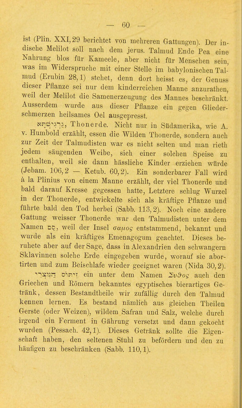 ist (Plin. XXI, 29 berichtet von mehreren Gattungen). Der in- dische Melilot soll nach dem jerus. Talmud Ende Pea eine Nahrung blos für Kameele, aber nicht für Menschen sein, was im Widerspruche mit einer Stelle im babylonischen Tal- mud (Erubin 28,1) stehet, denn dort heisst es, der Genuss dieser Pflanze sei nur dem kinderreichen Manne anzurathen, weil der Melilot die Samenerzeugung des Mannes beschränkt. Ausserdem wurde aus dieser Pflanze ein gegen Glieder- schmerzen heilsames Oel ausgepresst. Nn^^^5-j5, Thon er de. Nicht nur in Südamerika, wie A. V. Humbold erzählt, essen die Wilden Thonerde, sondern auch zur Zeit der Talmudisten war es nicht selten und man rieth jedem säugenden Weibe, sich einer solchen Speise zu enthalten, weil sie dann hässliche Kinder erziehen würde (Jebam. 106,2 — Ketub. 60,2). Ein sonderbarer Fall wird ä la Plinius von einem Manne erzählt, der viel Thonerde und bald darauf Kresse gegessen hatte. Letztere schlug Wurzel in der Thonerde, entwickelte sich als kräftige Pflanze und führte bald den Tod herbei (Sabb. 113,2). Noch eine andere Gattung weisser Thonerde war den Talmudisten unter dem Namen dö, weil der Insel aa^og entstammend, bekannt und wurde als ein kräftiges Emenagogum geachtet. Dieses be- ruhete aber auf der Sage, dass in Alexandrien den schwangern Sklavinnen solche Erde eingegeben wurde, worauf sie abor- tirten und zum Beischlafe wieder geeignet waren (Nida 30,2). '^-^it'ari Dirr^T ein unter dem Namen 2vS-og auch den Griechen und Römern bekanntes egyptisches bierartiges Ge- tränk, dessen Bestandtheile wir zufällig durch den Talmud kennen lernen. Es bestand nämlich aus gleichen Theilen Gerste (oder Weizen), wildem Safran und Salz, welche durch irgend ein Ferment in Gährung versetzt und dann gekocht wurden (Pessach. 42,1). Dieses Getränk sollte die Eigen- schaft haben, den seltenen Stuhl zu befördern und den zu häufigen zu beschränken (Sabb. 110,1).