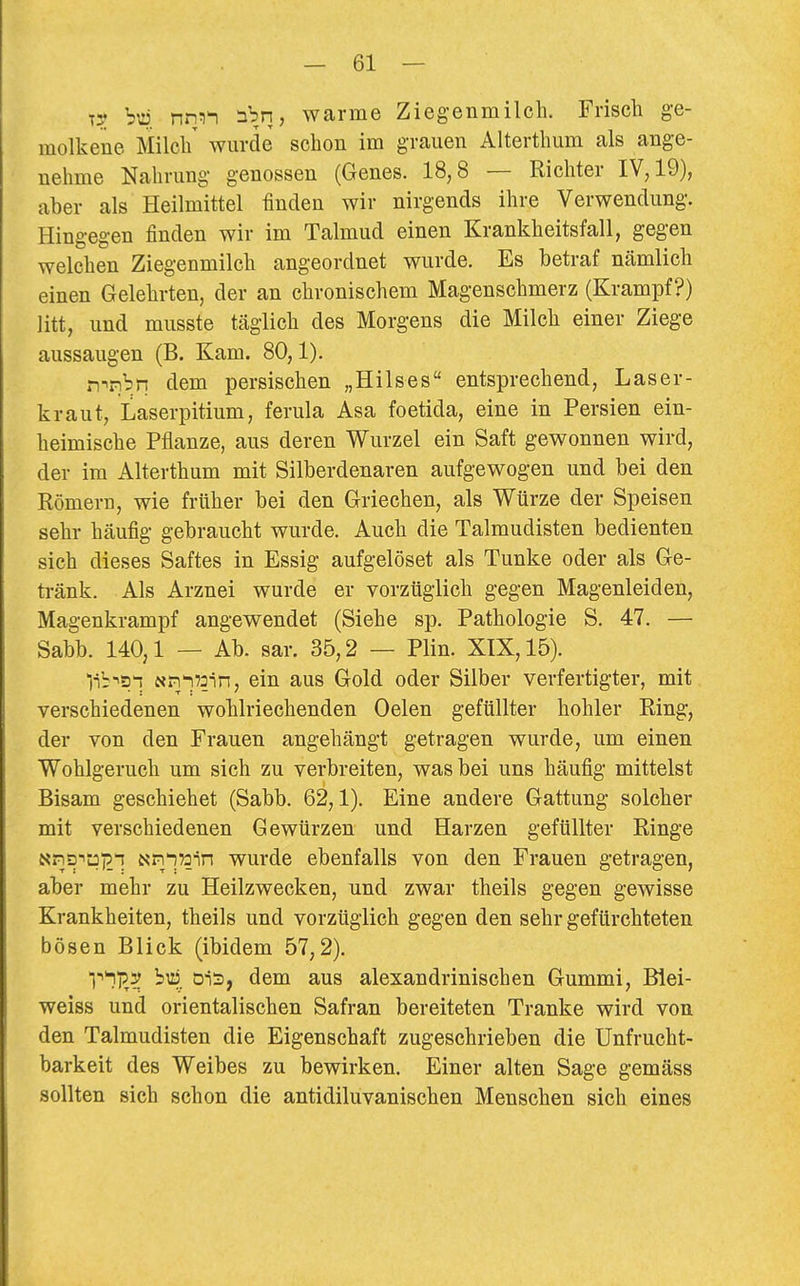 TS? nmi nbn, warme Ziegenmilch. Frisch ge- molkene Milch' wurde schon im grauen Alterthum als ange- nehme Nahrung genossen (Genes. 18,8 — Richter IV, 19), aber als Heilmittel finden wir nirgends ihre Verwendung. Hin*>-ea-en finden wir im Talmud einen Krankheitsfall, gegen welchen Ziegenmilch angeordnet wurde. Es betraf nämlich einen Gelehrten, der an chronischem Magenschmerz (Krampf?) litt, und musste täglich des Morgens die Milch einer Ziege aussaugen (B. Kam. 80,1). n^nbn dem persischen „Hilses entsprechend, Laser- kraut, Laserpitium, ferula Asa foetida, eine in Persien ein- heimische Pflanze, aus deren Wurzel ein Saft gewonnen wird, der im Alterthum mit Silberdenaren aufgewogen und bei den Römern, wie früher bei den Griechen, als Würze der Speisen sehr häufig gebraucht wurde. Auch die Talmudisten bedienten sich dieses Saftes in Essig aufgelöset als Tunke oder als Ge- tränk. Als Arznei wurde er vorzüglich gegen Magenleiden, Magenkrampf angewendet (Siehe sp. Pathologie S. 47. — Sabb. 140,1 — Ab. sar. 35,2 — Plin. XIX, 15). lib-isn Nn'i^oin, ein aus Gold oder Silber verfertigter, mit verschiedenen wohlriechenden Oelen gefüllter hohler Ring, der von den Frauen angehängt getragen wurde, um einen Wohlgeruch um sich zu verbreiten, was bei uns häufig mittelst Bisam geschiehet (Sabb. 62,1). Eine andere Gattung solcher mit verschiedenen Gewürzen und Harzen gefüllter Ringe Nns-ipi?-! Nn'iTain wurde ebenfalls von den Frauen getragen, aber mehr zu Heilzwecken, und zwar theils gegen gewisse Krankheiten, theils und vorzüglich gegen den sehr gefürchteten bösen Blick (ibidem 57,2). Ti!)?^ öis, dem aus alexandrinischen Gummi, Blei- weiss und orientalischen Safran bereiteten Tranke wird von den Talmudisten die Eigenschaft zugeschrieben die Unfrucht- barkeit des Weibes zu bewirken. Einer alten Sage gemäss sollten sich schon die antidiluvanischen Menschen sich eines