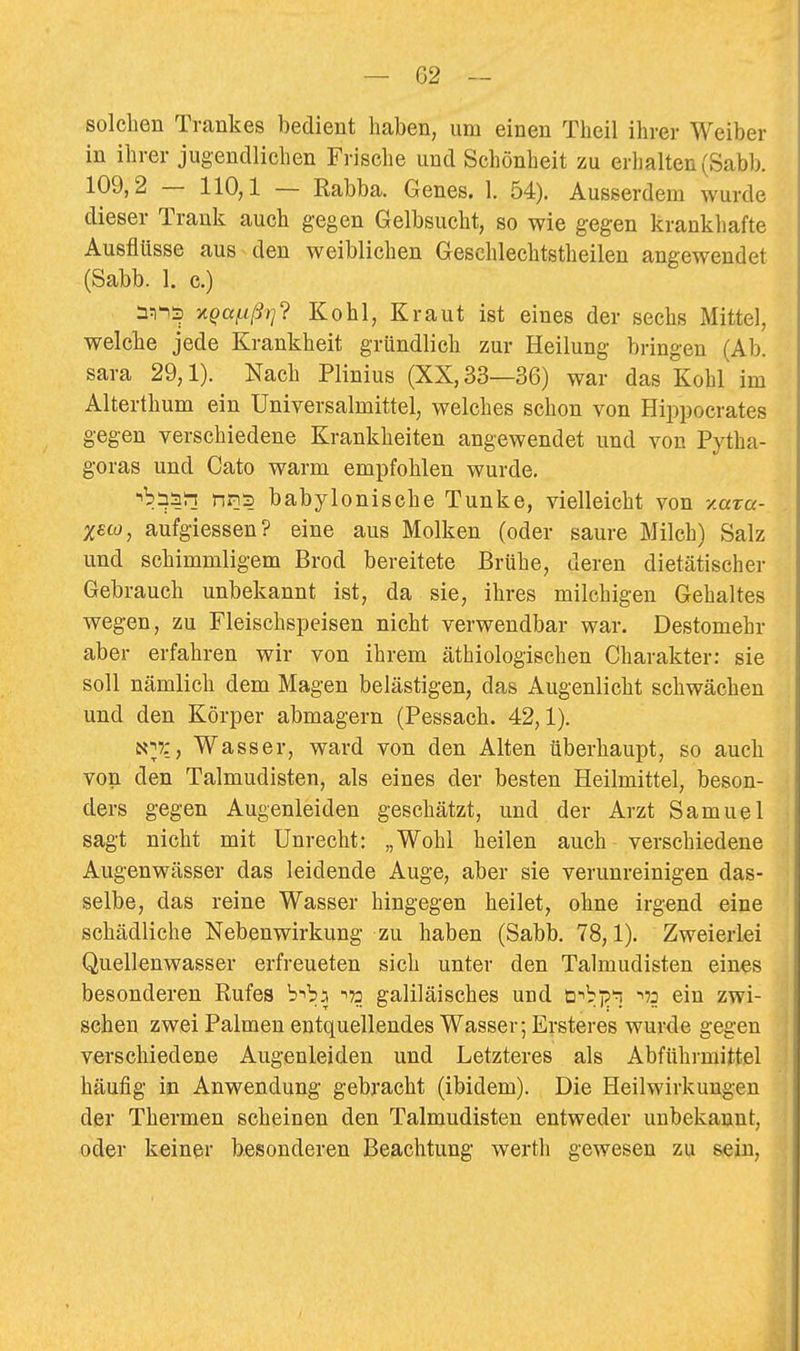 solchen Trankes bedient haben, um einen Theil ihrer Weiber in ihrer jugendliehen Frische und Schönheit zu erhalten (Sabb. 109,2 — 110,1 — Rabba. Genes. 1. 54). Ausserdem wurde dieser Trank auch gegen Gelbsucht, so wie gegen krankhafte Ausflüsse aus den weiblichen Geschlechtstheilen angewendet (Sabb. 1. c.) v.qaf.ißrj'i Kohl, Kraut ist eines der sechs Mittel, welche jede Krankheit gründlich zur Heilung bringen (Ab. sara 29,1). Nach Plinius (XX, 33—36) war das Kohl im Alterthum ein Universalmittel, welches schon von Hippocrates gegen verschiedene Krankheiten angewendet und von Pytha- goras und Cato warm empfohlen wurde. ■i^insr! nns babylonische Tunke, vielleicht von y.aza- xeco, aufgiessen? eine aus Molken (oder saure Milch) Salz und schimmligem Brod bereitete Brühe, deren dietätischer Gebrauch unbekannt ist, da sie, ihres milchigen Gehaltes wegen, zu Fleischspeisen nicht verwendbar war. Destomehr aber erfahren wir von ihrem äthiologischen Charakter: sie soll nämlich dem Magen belästigen, das Augenlicht schwächen und den Körper abmagern (Pessach. 42,1). N^?:, Wasser, ward von den Alten überhaupt, so auch von den Talmudisten, als eines der besten Heilmittel, beson- ders gegen Augenleiden geschätzt, und der Arzt Samuel sagt nicht mit Unrecht: „Wohl heilen auch verschiedene Augenwässer das leidende Auge, aber sie verunreinigen das- selbe, das reine Wasser hingegen heilet, ohne irgend eine schädliche Nebenwirkung zu haben (Sabb. 78,1). Zweierlei Quellenwasser erfreueten sich unter den Talmudisten eines besonderen Rufes b-^ba -i» galiläisches und ü'^bjp'ö 172 ein zwi- schen zwei Palmen entquellendes Wasser; Ersteres wurde gegen verschiedene Augenleiden und Letzteres als Abführmittel häufig in Anwendung gebracht (ibidem). Die Heilwirkungen der Thermen scheinen den Talmudisten entweder unbekannt, oder keiner besonderen Beachtung werth gewesen zu sein.