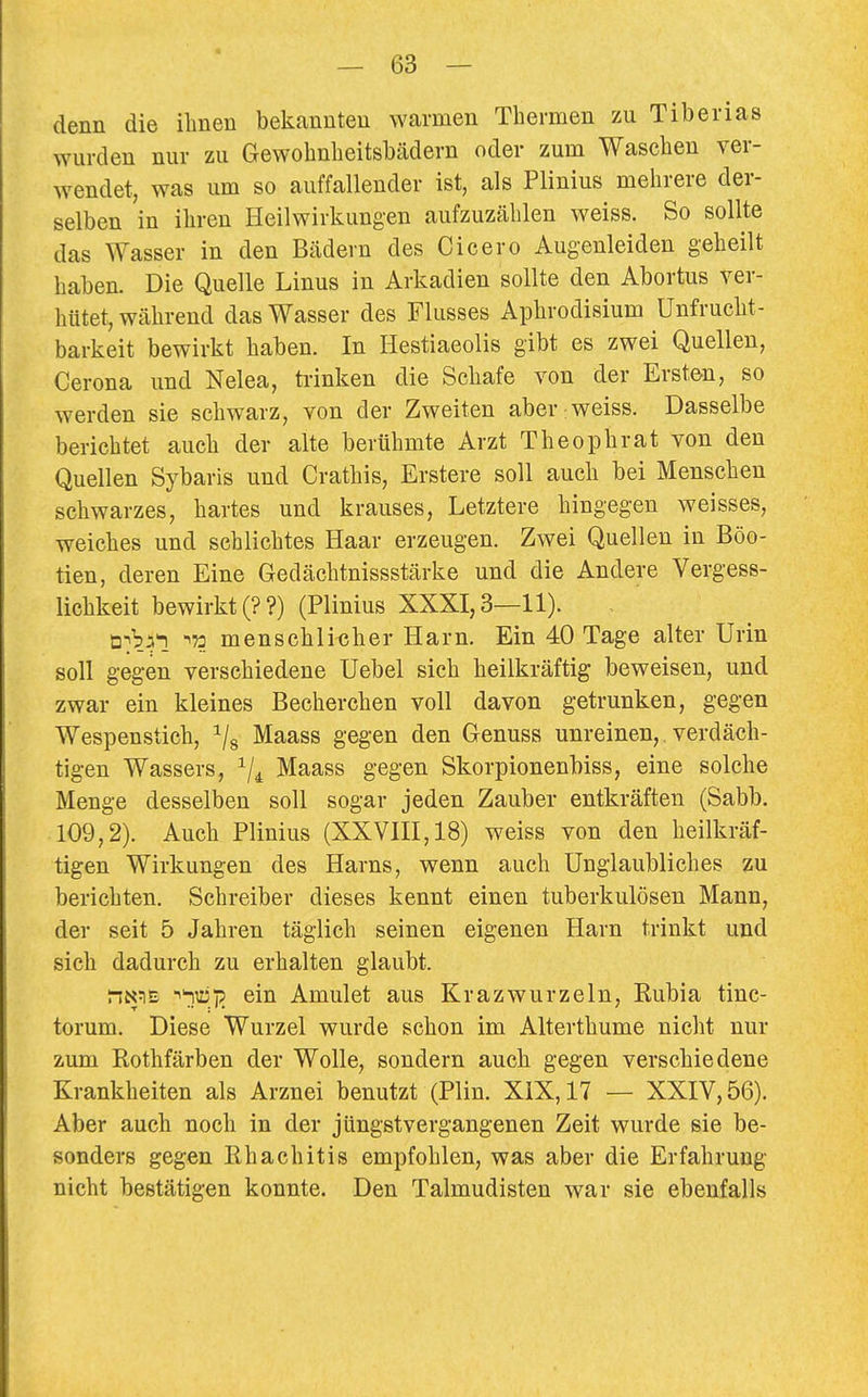 denn die ihnen bekannten warmen Thermen zu Tiberias wurden nur zu Gewohnheitshädern oder zum Waschen ver- wendet, was um so auffallender ist, als Plinius mehrere der- selben in ihren Heilwirkungen aufzuzählen weiss. So sollte das Wasser in den Bädern des Cicero Augenleiden geheilt haben. Die Quelle Linus in Arkadien sollte den Abortus ver- hütet, während das Wasser des Flusses Aphrodisium Unfrucht- barkeit bewirkt haben. In Hestiaeolis gibt es zwei Quellen, Cerona und Nelea, trinken die Schafe von der Ersten, so werden sie schwarz, von der Zweiten aber;weiss. Dasselbe berichtet auch der alte berühmte Arzt Theophrat von den Quellen Sybaris und Crathis, Erstere soll auch bei Menschen schwarzes, hartes und krauses, Letztere hingegen weisses, weiches und schlichtes Haar erzeugen. Zwei Quellen in Böo- tien, deren Eine Gedächtnissstärke und die Andere Vergess- lichkeit bewirkt (??) (Plinius XXXI, 3—11). ü^b^l ^73 menschlicher Harn. Ein 40 Tage alter Urin soll gegen verschiedene Uebel sich heilkräftig beweisen, und zwar ein kleines Becherchen voll davon getrunken, gegen Wespenstich, Maass gegen den Genuss unreinen, verdäch- tigen Wassers, ^/^ Maass gegen Skorpionenbiss, eine solche Menge desselben soll sogar jeden Zauber entkräften (Sabb. 109,2). Auch Plinius (XXVIII, 18) weiss von den heilkräf- tigen Wirkungen des Harns, wenn auch Unglaubliches zu berichten, Schreiber dieses kennt einen tuberkulösen Mann, der seit 5 Jahren täglich seinen eigenen Harn trinkt und sich dadurch zu erhalten glaubt. riN^E ^^ty> ein Amulet aus Krazwurzeln, Eubia tinc- torum. Diese Wurzel wurde schon im Alterthume nicht nur zum Rothfärben der Wolle, sondern auch gegen verschiedene Krankheiten als Arznei benutzt (Plin. XiX,17 — XXIV, 56). Aber auch noch in der jüngstvergangenen Zeit wurde sie be- sonders gegen Rhachitis empfohlen, was aber die Erfahrung nicht bestätigen konnte. Den Talmudisten war sie ebenfalls