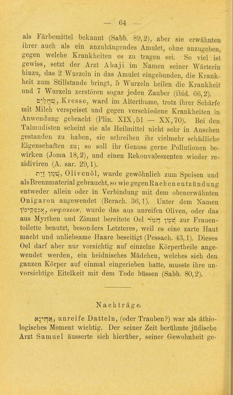 als Färbemittel bekannt (Sabb. 89,2), aber sie erwähnten ihrer auch als ein anzuhängendes Amulet, ohne anzugeben, g-egen welche Krankheiten es zu tragen sei. So viel ist gewiss, setzt der Arzt Abaji im Namen seiner Wärterin hinzu, das 2 Wurzeln in das Amulet eingebunden, die Krank- heit zum Stillstande bringt, 5 Wurzeln heilen die Krankheit und 7 Wurzeln zerstören sogar jeden Zauber (ibid. 66,2). ü-jbTO, Kresse, ward im Alterthume, trotz ihrer Schärfe mit Milch verspeiset und gegen verschiedene Krankheiten in Anwendung gebracht (Plin. XIX,51 — XX,70). Bei den Talmudisten scheint sie als Heilmittel nicht sehr in Ansehen gestanden zu haben, sie schreiben ihr vielmehr schädliche Eigenschaften zu; so soll ihr Genuss gerne Pollutionen be- wirken (Joma 18,2), und einen Eekonvaleszenten wieder re- zidiviren (A. sar. 29,1). n^T 173^, Olivenöl, wurde gewöhnlich zum Speisen und als Brennmaterial gebraucht, so wie gegenEachen entzündung entweder allein oder in Verbindung mit dem obenerwähnten Onigaron angewendet (Berach. 36,]). Unter dem Namen fi-^jjDiN, ovcpayiLov, wurde das aus unreifen Oliven, oder das aus Myrthen und Zimmt bereitete Oel -)?2Si zur Frauen- toilette benutzt, besonders Letzteres, weil es eine zarte Haut macht und unliebsame Haare beseitigt (Pessach. 43,1). Dieses Oel darf aber nur vorsichtig auf einzelne Körpertheile ange- wendet werden, ein heidnisches Mädchen, welches sich den ganzen Körper auf einmal eingerieben hatte, musste ihre un- vorsichtige Eitelkeit mit dem Tode btissen (Sabb. 80,2). Nachträge. I5<5'lni>?; unreife Datteln, (oder Trauben?) war als äthio- logisches Moment wichtig. Der seiner Zeit berühmte jüdische Arzt Samuel äusserte sich hierüber, seiner Gewohnheit ge-