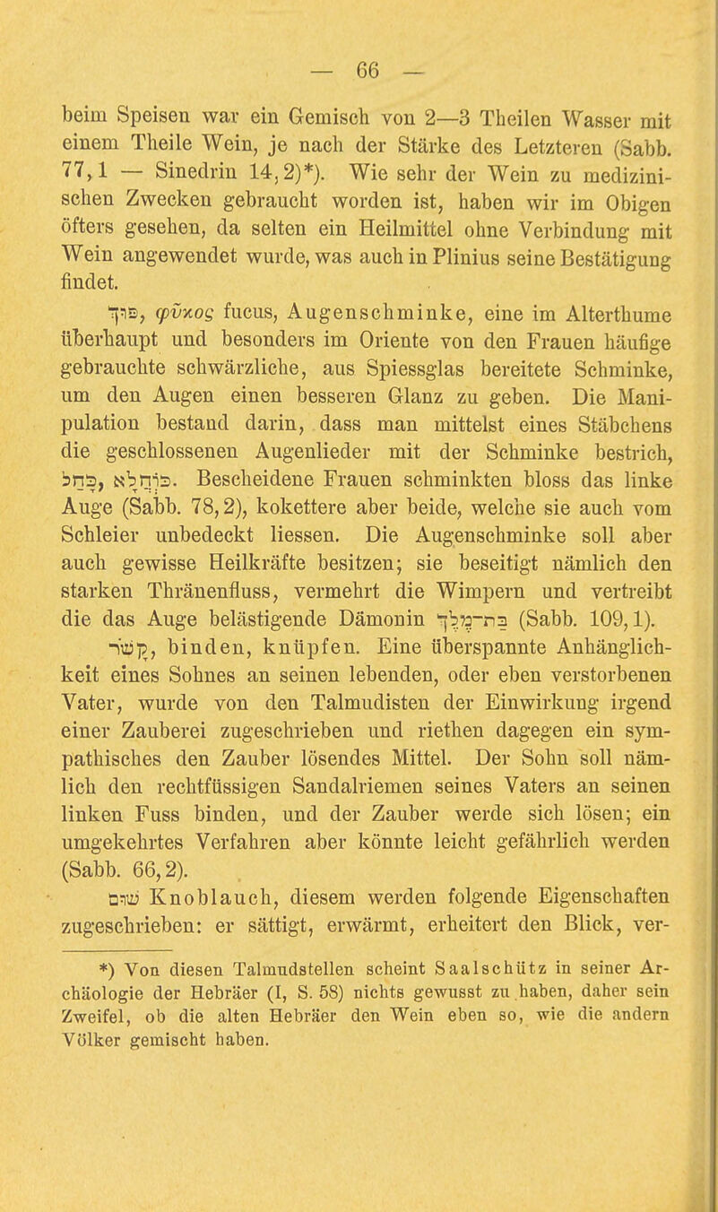 beim Speisen war ein Gemisch von 2—3 Theilen Wasser mit einem Theile Wein, je nach der Stärke des Letzteren (Sabb. 77,1 — Sinedrin 14,2)*}. Wie sehr der Wein zu medizini- schen Zwecken gebraucht worden ist, haben wir im Obigen öfters gesehen, da selten ein Heilmittel ohne Verbindung mit Wein angewendet wurde, was auch in Plinius seine Bestätigung findet. Tjtis, (pvy.og fucus, Augenschminke, eine im Alterthume überhaupt und besonders im Oriente von den Frauen häufige gebrauchte schwärzliche, aus Spiessglas bereitete Schminke, um den Augen einen besseren Glanz zu geben. Die Mani- pulation bestand darin, dass man mittelst eines Stäbchens die geschlossenen Augenlieder mit der Schminke bestrich, bns, Nbnns. Bescheidene Frauen schminkten bloss das linke Auge (Sabb. 78,2), kokettere aber beide, welche sie auch vom Schleier unbedeckt Hessen. Die Augenschminke soll aber auch gewisse Heilkräfte besitzen; sie beseitigt nämlich den starken Thränenfluss, vermehrt die Wimpern und vertreibt die das Auge belästigende Dämonin ^b75-n3 (Sabb. 109,1). binden, knüpfen. Eine überspannte Anhänglich- keit eines Sohnes an seinen lebenden, oder eben verstorbenen Vater, wurde von den Talmudisten der Einwirkung irgend einer Zauberei zugeschrieben und riethen dagegen ein sym- pathisches den Zauber lösendes Mittel. Der Sohn soll näm- lich den rechtftissigen Sandalriemen seines Vaters an seinen linken Fuss binden, und der Zauber werde sich lösen; ein umgekehrtes Verfahren aber könnte leicht gefährlich werden (Sabb. 66,2). a:ny Knoblauch, diesem werden folgende Eigenschaften zugeschrieben: er sättigt, erwärmt, erheitert den Blick, ver- *) Von diesen Talmudstellen scheint Saalschütz in seiner Ar- chäologie der Hebräer (I, S. 58) nichts gewusst zu haben, daher sein Zweifel, ob die alten Hebräer den Wein eben so, wie die andern Völker gemischt haben.