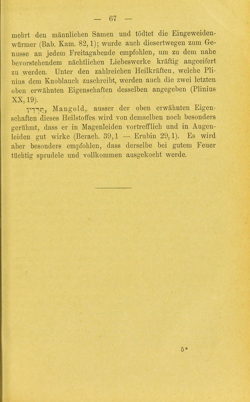 mehrt den mcännliclien Samen und tödtet die Eingeweiden- würmer (Bab. Kam. 82,1); wurde auch diesertwegen zum Ge- nüsse an jedem Freitagabende empfohlen, um zu dem nahe bevorstehendem nächtlichen Liebeswerke kräftig angeeifert zu werden. Unter den zahlreichen Heilkräften, welche Pli- nius dem Knoblauch zuschreibt, werden auch die zwei letzten oben erwähnten Eigenschaften desselben angegeben (Plinius XX, 19). -(''iin, Mangold, ausser der oben erwähnten Eigen- scliaften dieses Heilstoffes wird von demselben noch besonders gerühmt, dass er in Magenleiden vortrefflich und in Augen- leiden gut wirke (Berach. 39,1 — Erubin 29,1). Es wird aber besonders empfohlen, dass derselbe bei gutem Feuer tüchtig sprudele und vollkommen ausgekocht werde. 5*