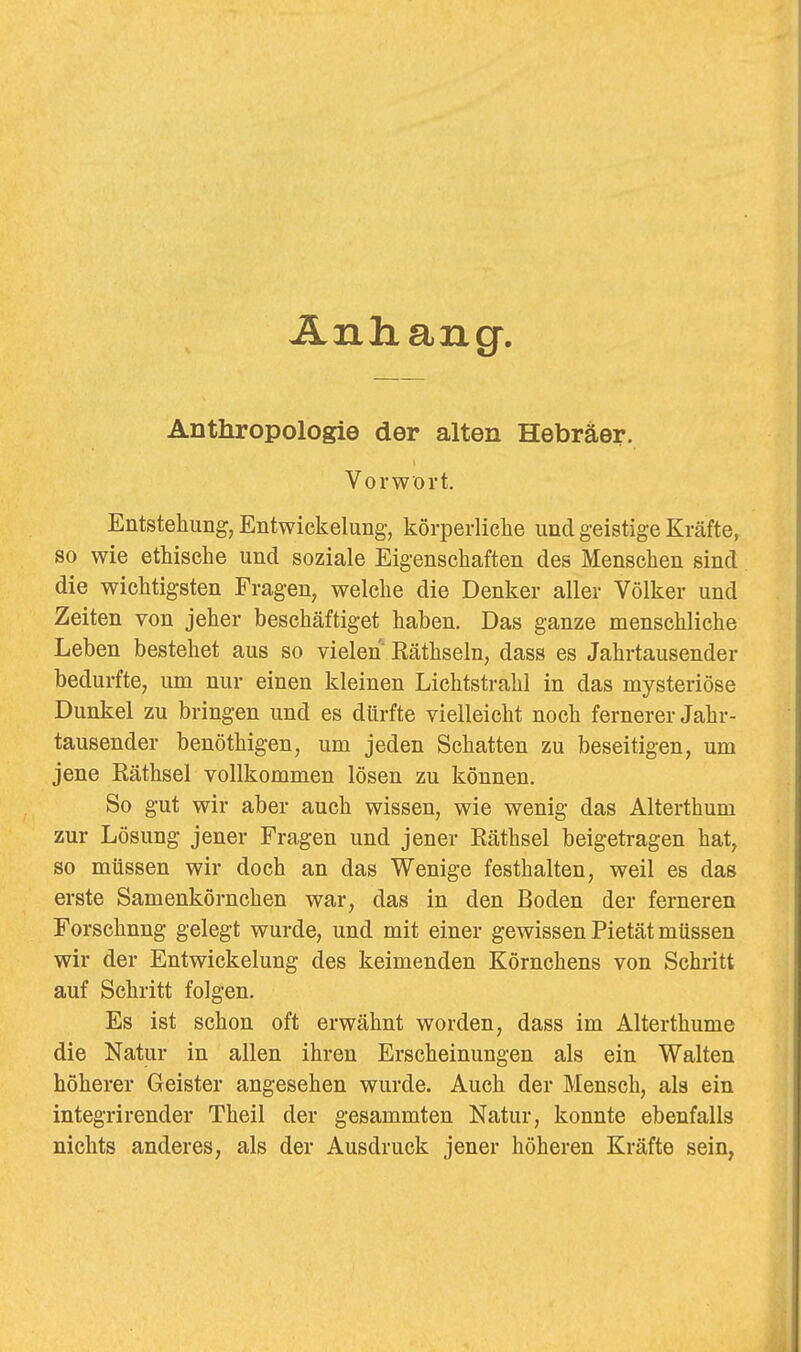 Änliang. Anthropologie der alten Hebräer. Vorwort. Entstehung, Entwickelung, körperliche und geistige Kräfte, so wie ethische und soziale Eigenschaften des Menschen sind die wichtigsten Fragen, welche die Denker aller Völker und Zeiten von jeher beschäftiget haben. Das ganze menschliche Leben bestehet aus so vielen Räthseln, dass es Jahrtausender bedurfte, um nur einen kleinen Lichtstrahl in das mysteriöse Dunkel zu bringen und es dürfte vielleicht noch fernerer Jahr- tausender benöthigen, um jeden Schatten zu beseitigen, um jene Eäthsel vollkommen lösen zu können. So gut wir aber auch wissen, wie wenig das Alterthum zur Lösung jener Fragen und jener Räthsel beigetragen hat, so müssen wir doch an das Wenige festhalten, weil es das erste Samenkörnchen war, das in den Boden der ferneren Forschung gelegt wurde, und mit einer gewissen Pietät müssen wir der Entwickelung des keimenden Körnchens von Schritt auf Schritt folgen. Es ist schon oft erwähnt worden, dass im Alterthume die Natur in allen ihren Erscheinungen als ein Walten höherer Geister angesehen wurde. Auch der Mensch, als ein integrirender Theil der gesammten Natur, konnte ebenfalls nichts anderes, als der Ausdruck jener höheren Kräfte sein,