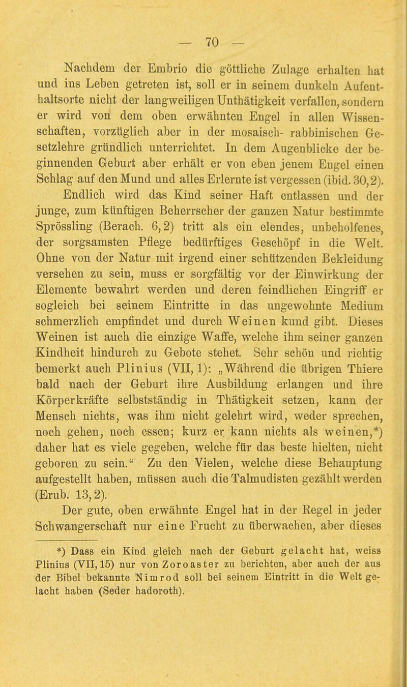 Nachdem der Embrio die göttliche Zulage erhalten hat und ins Leben getreten ist, soll er in seinem dunkeln Aufent- haltsorte nicht der langweiligen Unthätigkeit verfallen, sondern er wird von dem oben erwähnten Engel in allen Wissen- schaften, vorzüglich aber in der mosaisch- rabbinischen Ge- setzlehre gründlich unterrichtet. In dem Augenblicke der be- ginnenden Geburt aber erhält er von eben jenem Engel einen Schlag auf den Mund und alles Erlernte ist vergessen (ibid. 30,2). Endlich wird das Kind seiner Haft entlassen und der junge, zum künftigen Beherrscher der ganzen Natur bestimmte Sprössling (Berach. 6,2) tritt als ein elendes, unbeholfenes, der sorgsamsten Pflege bedürftiges Geschöpf in die Welt. Ohne von der Natur mit irgend einer schützenden Bekleidung versehen zu sein, muss er sorgfältig vor der Einwirkung der Elemente bewahrt werden und deren feindlichen Eingriff er sogleich bei seinem Eintritte in das ungewohnte Medium schmerzlich empfindet und durch Weinen kund gibt. Dieses Weinen ist auch die einzige Waffe, welche ihm seiner ganzen Kindheit hindurch zu Gebote stehet Sehr schön und richtig bemerkt auch Plinius (VII, 1): „Während die übrigen Thiere bald nach der Geburt ihre Ausbildung erlangen und ihre Körperkräfte selbstständig in Thätigkeit setzen, kann der Mensch nichts, was ihm nicht gelehrt wird, weder sprechen, noch gehen, noch essen; kurz er kann nichts als weinen,*) daher hat es viele gegeben, welche für das beste hielten, nicht geboren zu sein. Zu den Vielen, welche diese Behauptung aufgestellt haben, müssen auch die Talmudisten gezählt werden (Erub. 13,2). Der gute, oben erwähnte Engel hat in der Kegel in jeder Schwangerschaft nur eine Frucht zu überwachen, aber dieses *) Dass ein Kind gleich nach der Geburt gelacht hat, weiss Plinius (VII, 15) nur von Zoroaster zu berichten, aber auch der aus der Bibel bekannte Nim rod soll bei seinem Eintritt in die Welt ge- lacht haben (Seder hadoroth).