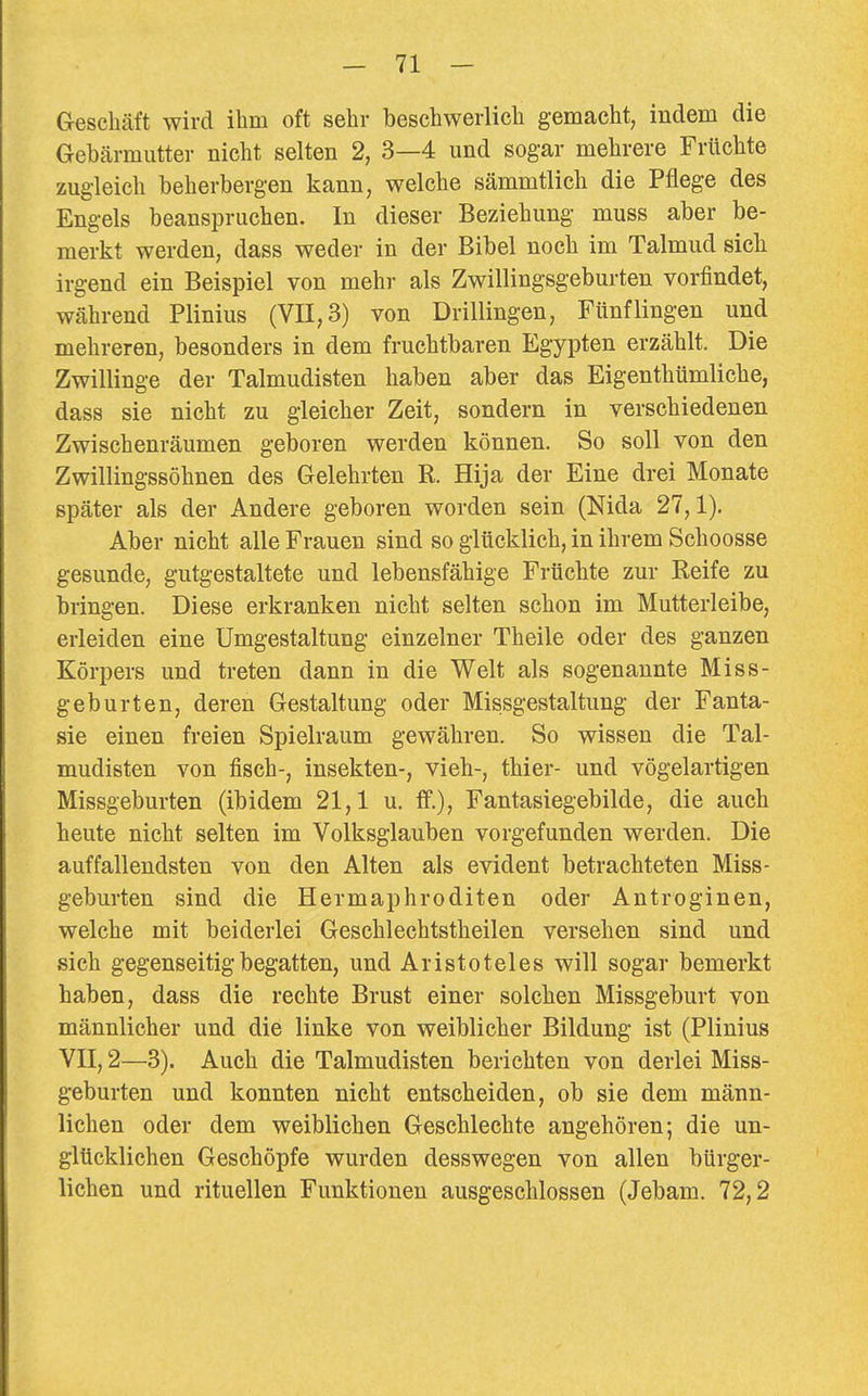 Geschäft wird ihm oft sehr beschwerlich gemacht, indem die Gebärmutter nicht selten 2, 3—4 und sogar mehrere Früchte zugleich beherbergen kann, welche sämmtlich die Pflege des Engels beanspruchen. In dieser Beziehung muss aber be- merkt werden, dass weder in der Bibel noch im Talmud sich irgend ein Beispiel von mehr als Zwillingsgeburten vorfindet, während Plinius (VII, 3) von Drillingen, Ftinflingen und mehreren, besonders in dem fruchtbaren Egypten erzählt. Die Zwillinge der Talmudisten haben aber das Eigenthümliche, dass sie nicht zu gleicher Zeit, sondern in verschiedenen Zwischenräumen geboren werden können. So soll von den Zwillingssöhnen des Gelehrten R. Hija der Eine drei Monate später als der Andere geboren worden sein (Nida 27,1). Aber nicht alle Frauen sind so glücklich, in ihrem Schoosse gesunde, gutgestaltete und lebensfähige Früchte zur Reife zu bringen. Diese erkranken nicht selten schon im Mutterleibe, erleiden eine Umgestaltung einzelner Theile oder des ganzen Körpers und treten dann in die Welt als sogenannte Miss- geburten, deren Gestaltung oder Missgestaltung der Fanta- sie einen freien Spielraum gewähren. So wissen die Tal- mudisten von fisch-, Insekten-, vieh-, thier- und vögelartigen Missgeburten (ibidem 21,1 u. ff.), Fantasiegebilde, die auch heute nicht selten im Volksglauben vorgefunden werden. Die auffallendsten von den Alten als evident betrachteten Miss- geburten sind die Hermaphroditen oder Antroginen, welche mit beiderlei Geschlechtstheilen versehen sind und sich gegenseitig begatten, und Aristoteles will sogar bemerkt haben, dass die rechte Brust einer solchen Missgeburt von männlicher und die linke von weiblicher Bildung ist (Plinius VII, 2—3). Auch die Talmudisten berichten von derlei Miss- geburten und konnten nicht entscheiden, ob sie dem männ- lichen oder dem weiblichen Geschlechte angehören-, die un- glücklichen Geschöpfe wurden desswegen von allen bürger- lichen und rituellen Funktionen ausgeschlossen (Jebam. 72,2